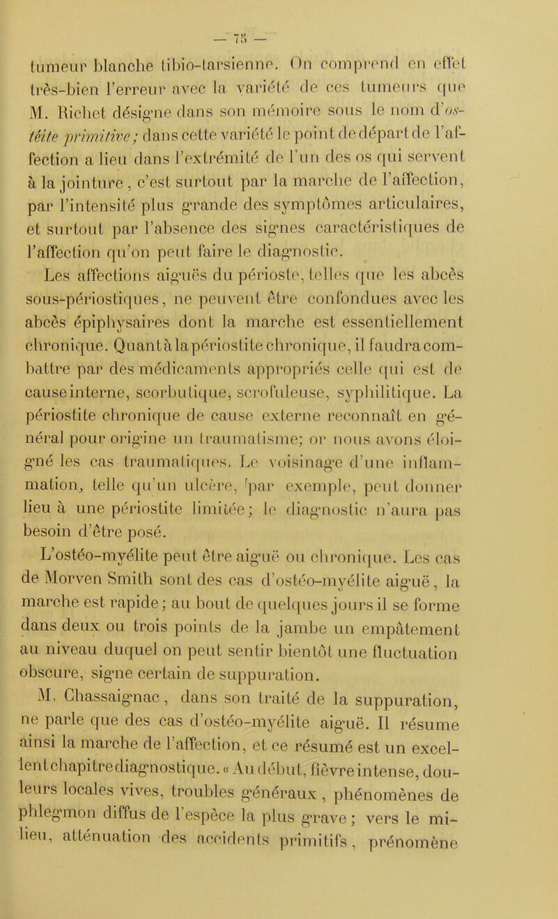 tumeur blanche tibio-tarsienne. On comprend en effet très-bien Terreur avec la variété de ees tumeurs cpie M. Richet désigne clans son mémoire sous le nom d'os- téite primitive; dans cette variété le point de départ de 1 af- fection a lieu dans l’extrémité de T un des os qui servent à la jointure, c’est surtout par la marche de l’affection, par l’intensité plus grande des symptômes articulaires, et surtout par l’absence des signes caractéristiques de l’affection qu’on peut faire le diagnostic. Les affections aiguës du périoste, telles que les abcès sous-périostiques, ne peuvent être confondues avec les abcès épiphysaires dont la marche est essentiellement chronique. Quant à la périostite chronique, il faudracom- battre par des médicaments appropriés celle qui est de cause interne, scorbutique» scrofuleuse, syphilitique. La périostite chronique de cause externe reconnaît en gé- néral pour origine un traumatisme; or nous avons éloi- gné les cas traumatiques. Le voisinage d’une inflam- mation, telle qu'un ulcère, fpar exemple, peut donner lieu à une périostite limitée; le diagnostic n’aura pas besoin d’être posé. L’ostéo-myélite peut être aiguë ou chronique. Les cas de Morven Smith sont des cas d’ostéo-mvélite aiguë, la marche est rapide; au bout de quelques jours il se forme dans deux ou trois points de la jambe un empâtement au niveau duquel on peut sentir bientôt une fluctuation obscure, signe certain de suppuration. M, Chassaignac, dans son traité de la suppuration, ne parle que des cas d osteo-myehte aiguë. Il résume ainsi la marche de 1 affection, et ce résumé est un excel- lent chapitre diagnostique. « Au début, fièvre intense, dou- leurs locales vives, troubles généraux, phénomènes de phlegmon diffus de 1 espece la plus grave; vers le mi- lieu, atténuation des accidents primitifs, prénomène