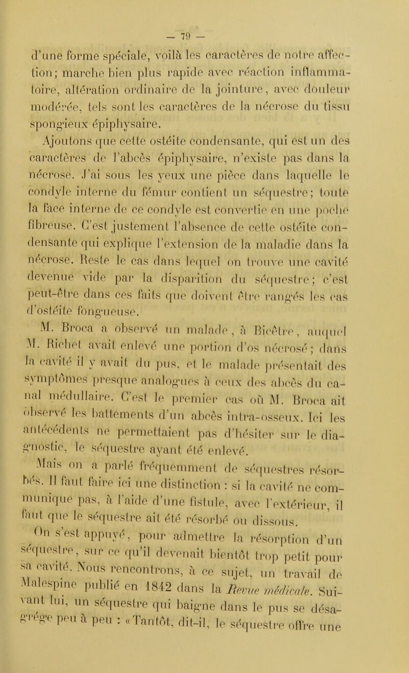 d’une forme spéciale, voilà les caractères de notre affec- tion; marche bien plus rapide avec réaction inflamma- toire, altération ordinaire de la jointure, avec douleur modérée, tels sont les caractères de la nécrose du tissu spon o>ieu x épiphysaire. Ajoutons que cette ostéite condensante, qui est un des caractères de l’abcès épiphysaire, n’existe pas dans la nécrose, .l’ai sous les yeux une pièce dans laquelle le condyle interne du fémur contient un séquestre; toute la face interne de ce condyle est convertie en une poche fibreuse. C’est justement l’absence de celte ostéite con- densante qui explique l’extension de la maladie dans la nécrose. Reste le cas dans lequel on trouve une cavité devenue vide par la disparition du séquestre; c’est peut-etre dans ces faits que doivent être rangés les cas d'ostéite fong’uluse. M. Broca a observé un malade, à Bicélre, auquel M. Richet avait enlevé une portion d’os nécrosé; dans la cavité il ^ avail du pus, et le malade présentait des symptômes presque Analogues à ceux des abcès du ca- nal médullaire. C’est le premier cas où M. Broca ait observé les battements d’un abcès intra-osseux. Ici les antécédents ne permettaient pas d’hésiter sur le dia- gnostic, le séquestre ayant été enlevé. .Mais on a parlé fréquemment de bés. 11 faut faire ici une distinction : si séquestres résor- la cavité ne com- munique pas, à l’aide d’une fistule, avec l’extérieur, il faut fllle ,e séquestre ail été résorbé ou dissous. On s’est appuyé , pour admettre la résorption d’un Séquestre, sur ce qu’il devenait bientôt trop petit pour sa cavité. Nous rencontrons, à ce sujet, un travail de .Malespme publié en 1842 dans la Rm,e médicale. Sui- vant lui, un séquestre qui baigne dans le pus se désa- grégé peu à peu : «Tantôt, dit-il, ]e séquestre offre une