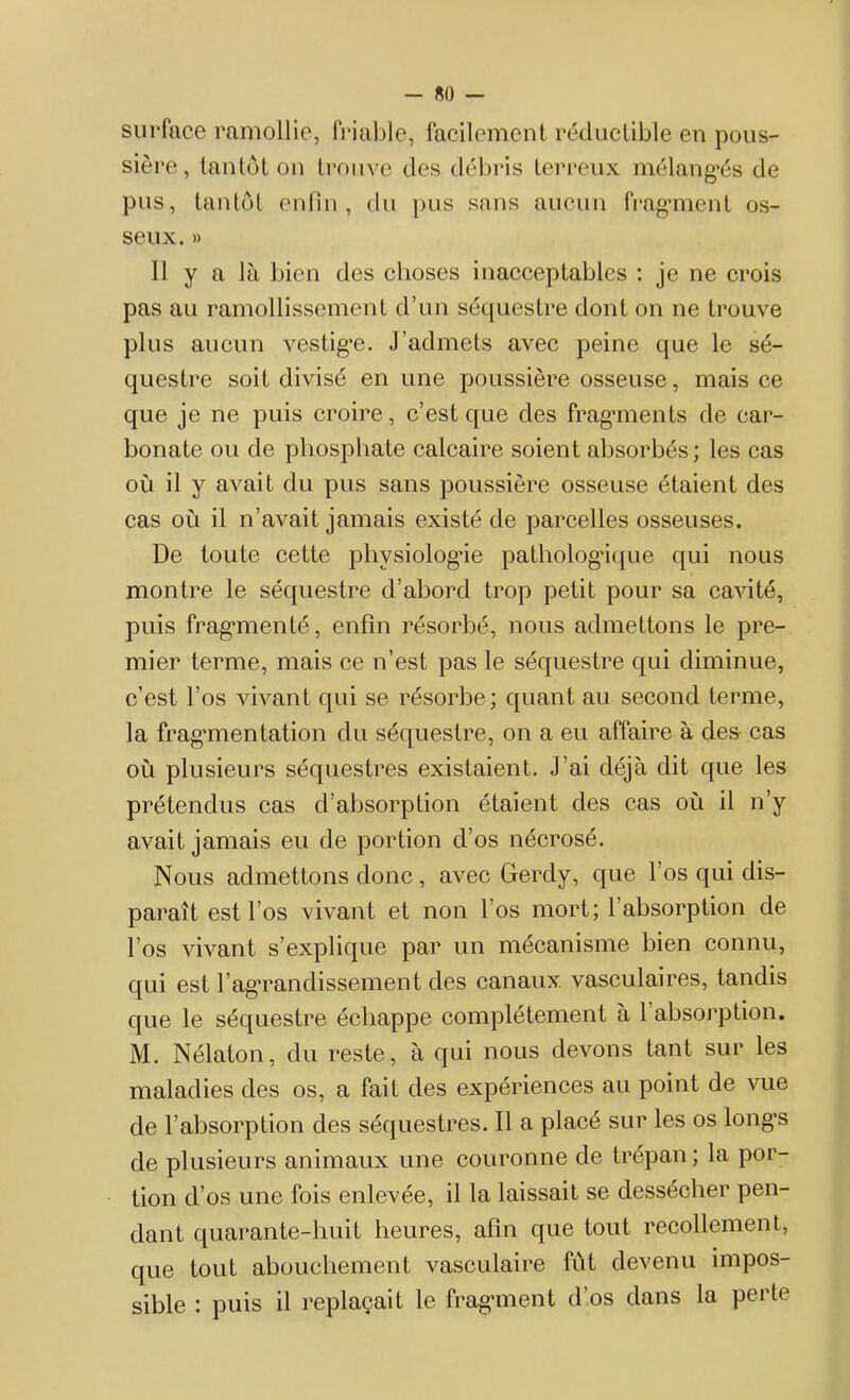 surface ramollie, friable, facilement réductible en pous- sière, tantôt on trouve des débris terreux mélangés de pus, tantôt enfin, du pus sans aucun fragment os- seux. » Il y a là bien des choses inacceptables : je ne crois pas au ramollissement d’un séquestre dont on ne trouve plus aucun vestige. J’admets avec peine que le sé- questre soit divisé en une poussière osseuse, mais ce que je ne puis croire, c’est que des fragments de car- bonate ou de phosphate calcaire soient absorbés; les cas où il y avait du pus sans poussière osseuse étaient des cas ou il n’avait jamais existé de parcelles osseuses. De toute cette physiologie pathologique qui nous montre le séquestre d’abord trop petit pour sa cavité, puis fragmenté, enfin résorbé, nous admettons le pre- mier terme, mais ce n’est pas le séquestre qui diminue, c’est l’os vivant qui se résorbe; quant au second terme, la fragmentation du séquestre, on a eu affaire à desr cas où plusieurs séquestres existaient. J’ai déjà dit que les prétendus cas d’absorption étaient des cas où il n’y avait jamais eu de portion d’os nécrosé. Nous admettons donc , avec Gerdy, que l’os qui dis- paraît est l’os vivant et non l’os mort; l’absorption de l’os vivant s’explique par un mécanisme bien connu, qui est l ag’randissement des canaux vasculaires, tandis que le séquestre échappe complètement à 1 absorption. M. Nélaton, du reste, à qui nous devons tant sur les maladies des os, a fait des expériences au point de vue de l’absorption des séquestres. Il a placé sur les os long’s de plusieurs animaux une couronne de trépan ; la por- tion d’os une fois enlevée, il la laissait se dessécher pen- dant quarante-huit heures, afin que tout recollement, que tout abouchement vasculaire fut devenu impos- sible : puis il replaçait le fragment d’os dans la perte