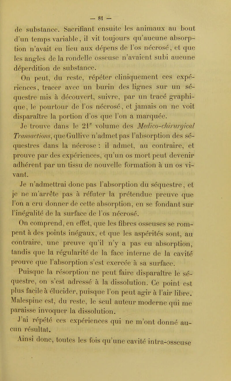 de substance. Sacrifiant ensuite les animaux au bout d’un temps variable, il vit toujours qu’aucune absorp- tion n’avait eu lieu aux dépens de l’os nécrosé, et que les angles de la rondelle osseuse n’avaient subi aucune déperdition de substance. On peut, du reste, répéter cliniquement ces expé- riences, tracer avec un burin des lignes sur un sé- questre mis à découvert, suivre, par un tracé graphi- que, le pourtour de l’os nécrosé, et jamais on ne voit disparaître la portion d’os que l’on a marquée. Je trouve dans le 21e volume des Médico-chirurgical Transactions, que Gullive n’admet pas l’absorption des sé- questres dans la nécrose : il admet, au contraire, et prouve par des expériences, qu’un os mort peut devenir adhérent par un tissu de nouvelle formation à un os vi- vant. Je n’admettrai donc pas l’absorption du séquestre, et je ne m’arrête pas à réfuter la prétendue preuve que l’on a cru donner de cette absorption, en se fondant sur l’inégalité de la surface de l’os nécrosé. On comprend, en effet, que les fibres osseuses se rom- pent à des points inégaux, et que les aspérités sont, au contraire, une preuve qu’il n’y a pas eu absorption, tandis que la régularité de la face interne de la cavité prouve que l’absorption s’est exercée à sa surface. Puisque la résorption ne peut faire disparaître le sé- questre, on s’est adressé à la dissolution. Ce point est plus facile à élucider, puisque l’on peut agir à l’air libre. Malespine est, du reste, le seul auteur moderne qui me paraisse invoquer la dissolution. J’ai répété ces expériences qui ne m’ont donné au- cun résultat. Ainsi donc, toutes les fois qu’une cavité intra-osseuse