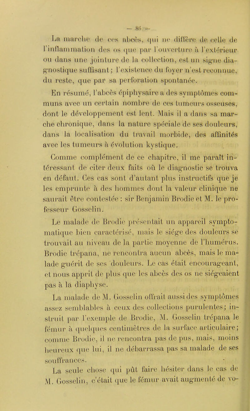 — 8li — La marche de ces abcès, qui ne diffère de celle de l’inflammation des us que par l’ouverture à l’extérieur ou dans une jointure de la collection, est un signe dia- gnostique suffisant ; l’existence du foyer n’est reconnue, du reste, que par sa perforation spontanée. En résumé, l’abcès épiphysaire a des symptômes com- muns avec un certain nombre de ces tumeurs osseuses, dont le développement est lent. Mais il a dans sa mar- che chronique, dans la nature spéciale de ses douleurs, dans la localisation du travail morbide, des affinités avec les tumeurs à évolution kystique. Gomme complément de ce chapitre, il me paraît in- téressant de citer deux faits où le diagnostic se trouva en défaut. Ces cas sont d’autant plus instructifs que je les emprunte à des hommes dont la valeur clinique ne saurait être contestée : sir Benjamin Brodie et M. le pro- fesseur Gosselin. Le malade de Brodie présentait un appareil sympto- matique bien caractérisé, mais le siège des douleurs se trouvait au niveau de la partie moyenne de l’humérus. Brodie trépana, ne rencontra aucun abcès, mais le ma- lade guérit de ses douleurs. Le cas était encourageant, et nous apprit de plus que les abcès des os ne siégeaient pas à la diapliyse. La malade de M. Gosselin offrait aussi des symptômes assez semblables à ceux des collections purulentes; in- struit par l’exemple de Brodie, M. Gosselin trépana le fémur à quelques centimètres de la surface articulaire; comme Brodie, il 11e rencontra pas de pus, mais, moins heureux que lui, il ne débarrassa pas sa malade de ses souffrances. La seule chose qui pût faire hésiter dans le cas de M. Gosselin, c’était que le fémur avait augmenté de vo-