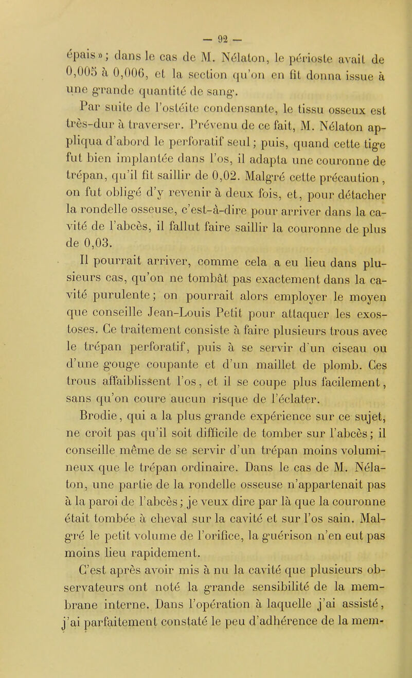 épais»; dans le cas de M. Nélalon, le périoste avait de 0,005 à 0,006, et la section qu’on en fit donna issue à une grande quantité de sang-. Par suite de l’ostéite condensante, le tissu osseux est très-dur à traverser. Prévenu de ce fait, M. Nélaton ap- pliqua d’abord le perforatif seul ; puis, quand cette tige fut bien implantée dans l’os, il adapta une couronne de trépan, qu’il fit saillir de 0,02. Malgré cette précaution, on fut obligé d’y revenir à deux fois, et, pour détacher la rondelle osseuse, c’est-à-dire pour arriver dans la ca- vité de 1 abcès, il fallut faire saillir la couronne de plus de 0,03. Il pourrait arriver, comme cela a eu lieu dans plu- sieurs cas, qu’on ne tombât pas exactement dans la ca- vité purulente; on pourrait alors employer le moyen que conseille Jean-Louis Petit pour attaquer les exos- toses. Ce traitement consiste à faire plusieurs trous avec le trépan perforatif, puis à se servir d’un ciseau ou d’une gouge coupante et d’un maillet de plomb. Ces trous affaiblissent l’os, et il se coupe plus facilement, sans qu’on coure aucun risque de l’éclater. Brodie, qui a la plus grande expérience sur ce sujet, ne croit pas qu’il soit difficile de tomber sur l’abcès; il conseille même de se servir d’un trépan moins volumi- neux que le trépan ordinaire. Dans le cas de M. Néla- ton, une partie de la rondelle osseuse n’appartenait pas à la paroi de l’abcès ; je veux dire par là que la couronne était tombée à cheval sur la cavité et sur l’os sain. Mal- ga*é le petit volume de l’orifice, la guérison n’en eut pas moins lieu rapidement. C’est après avoir mis à nu la cavité que plusieurs ob- servateurs ont noté la grande sensibilité de la mem- brane interne. Dans l’opération à laquelle j’ai assisté, j’ai parfaitement constaté le peu d’adhérence de la niein-