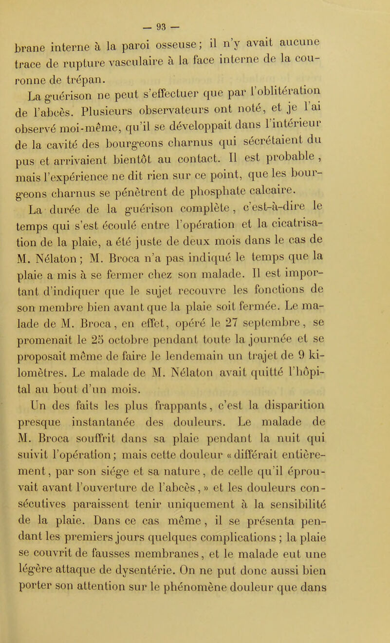 brane interne à la paroi osseuse ; il n’y avait aucune trace de rupture vasculaire à la face interne de la cou- ronne de trépan. La guérison 11e peut s’effectuer que par l’oblitération de l’abcès. Plusieurs observateurs ont noté, et je 1 ai observé moi-même, qu’il se développait dans 1 intérieur de la cavité des bourgeons charnus qui sécrétaient du pus et arrivaient bientôt au contact. Il est probable , mais l’expérience ne dit rien sur ce point, que les bour- geons charnus se pénètrent de phosphate calcaire. La durée de la guérison complète, c’est-à-dire le temps qui s’est écoulé entre l’opération et la cicatrisa- tion de la plaie, a été juste de deux mois dans le cas de M. Nélaton ; M. Broca n’a pas indiqué le temps que la plaie a mis à se fermer chez son malade. Il est impor- tant d’indiquer que le sujet recouvre les fonctions de son membre bien avant que la plaie soit fermée. Le ma- lade de M. Broca, en effet, opéré le 27 septembre, se promenait le 25 octobre pendant toute la journée et se proposait même de faire le lendemain un trajet de 9 ki- lomètres. Le malade de M. Nélaton avait quitté l’hôpi- tal au bout d’un mois. Un des faits les plus frappants, c’est la disparition presque instantanée des douleurs. Le malade de M. Broca souffrit dans sa plaie pendant la nuit qui suivit l’opération; mais cette douleur «différait entière- ment, par son siège et sa nature, de celle qu’il éprou- vait avant l’ouverture de l’abcès, » et les douleurs con- sécutives paraissent tenir uniquement à la sensibilité de la plaie. Dans ce cas même , il se présenta pen- dant les premiers jours quelques complications ; la plaie se couvrit de fausses membranes, et le malade eut une légère attaque de dysentérie. On ne put donc aussi bien porter son attention sur le phénomène douleur que dans