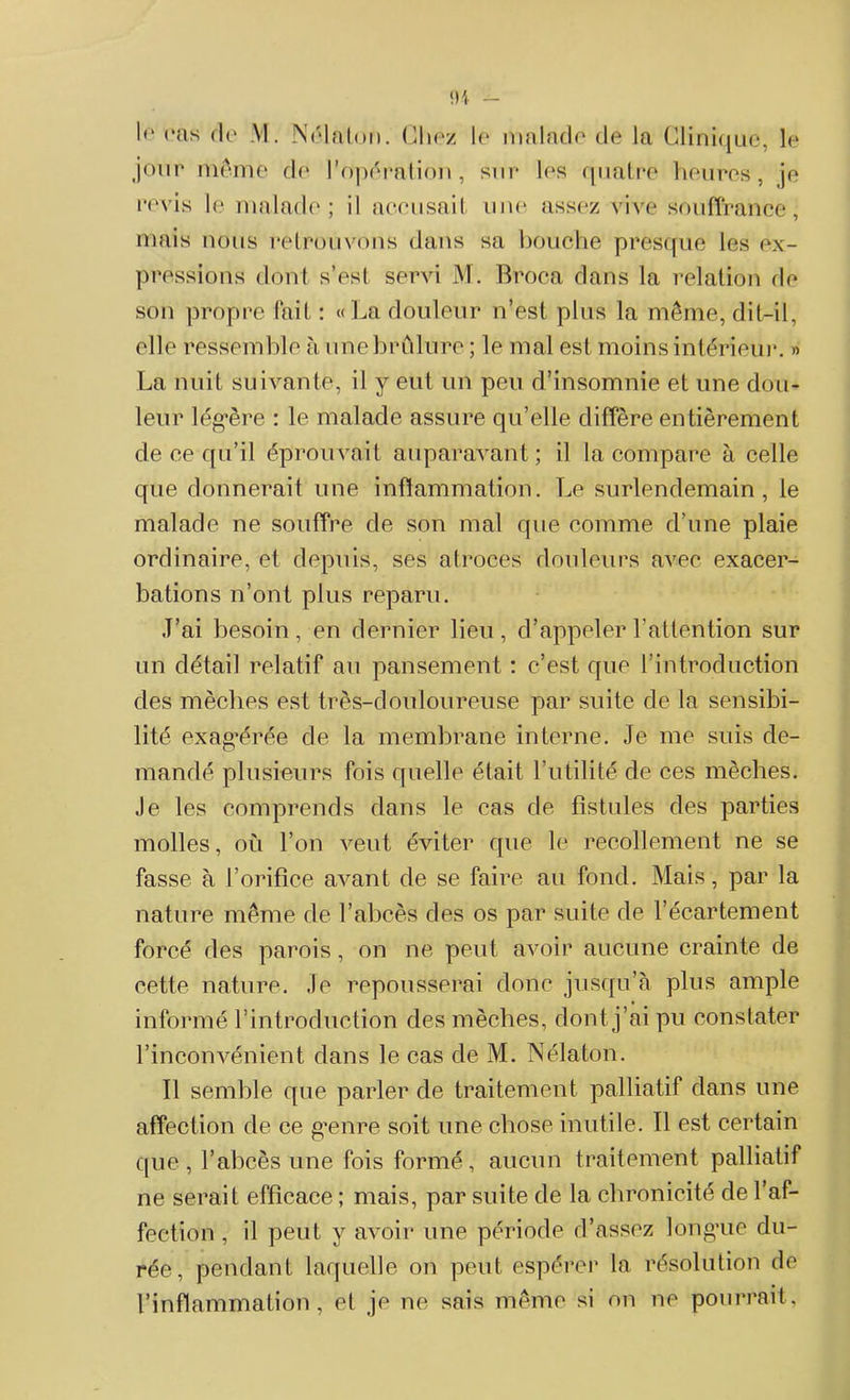 I<‘ cas de M. Nélaton. Chez le malade de la Clinique, le jour même de l’opération, sur les quatre heures, je revis le malade; il accusait une assez vive souffrance, mais nous retrouvons dans sa bouche presque les ex- pressions dont s’est servi M. Broca dans la relation de son propre fait : « La douleur n’est plus la même, dit-il, elle ressemble à une brûlure ; le mal est moins intérieur. » La nuit suivante, il y eut un peu d’insomnie et une dou- leur légère : le malade assure qu’elle diffère entièrement de ce qu’il éprouvait auparavant; il la compare à celle que donnerait une inflammation. Le surlendemain, le malade ne souffre de son mal que comme d’une plaie ordinaire, et depuis, ses atroces douleurs avec exacer- bations n’ont plus reparu. .T’ai besoin, en dernier lieu, d’appeler l’attention sur un détail relatif au pansement : c’est que l’introduction des mèches est très-douloureuse par suite de la sensibi- lité exagérée de la membrane interne. Je me suis de- mandé plusieurs fois quelle était l’utilité de ces mèches. Je les comprends dans le cas de fistules des parties molles, où l’on veut éviter que le recollement ne se fasse à l’orifice avant de se faire au fond. Mais, par la nature même de l’abcès des os par suite de l’écartement forcé des parois, on ne peut avoir aucune crainte de cette nature. Je repousserai donc jusqu’à plus ample informé l’introduction des mèches, dont j’ai pu constater l’inconvénient dans le cas de M. Nélaton. Il semble que parler de traitement palliatif dans une affection de ce genre soit une chose inutile. Il est certain que , l’abcès une fois formé, aucun traitement palliatif ne serait efficace ; mais, par suite de la chronicité de l’af- fection , il peut y avoir une période d’assez longue du- rée, pendant laquelle on peut espérer la. résolution de l’inflammation, et je ne sais même si on ne pourrait,