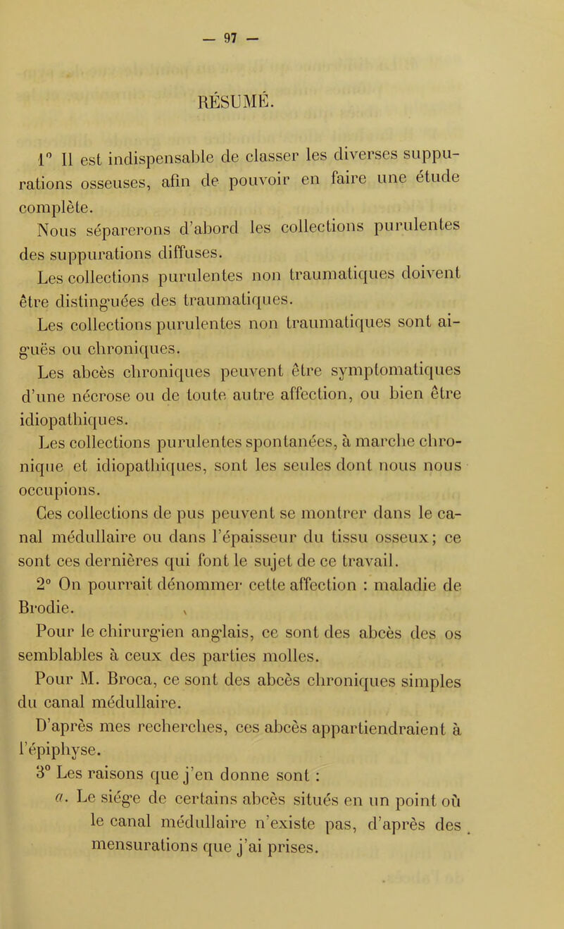 RÉSUME. 1° R est indispensable de classer les diverses suppu- rations osseuses, afin de pouvoir en faire une étude complète. Nous séparerons d’abord les collections purulentes des suppurations diffuses. Les collections purulentes non traumatiques doivent être distinguées des traumatiques. Les collections purulentes non traumatiques sont ai- guës ou chroniques. Les abcès chroniques peuvent être symptomatiques d’une nécrose ou de toute autre affection, ou bien être idiopathiques. Les collections purulentes spontanées, à marche chro- nique et idiopathiques, sont les seules dont nous nous occupions. Ces collections de pus peuvent se montrer dans le ca- nal médullaire ou dans Lépaisseur du tissu osseux; ce sont ces dernières qui font le sujet de ce travail. 2° On pourrait dénommer cette affection : maladie de Brodie. x Pour le chirurgien anglais, ce sont des abcès des os semblables à ceux des parties molles. Pour M. Broca, ce sont des abcès chroniques simples du canal médullaire. D’après mes recherches, ces abcès appartiendraient à l’épiphyse. 3° Les raisons que j’en donne sont : a. Le siège de certains abcès situés en un point où le canal médullaire n’existe pas, d’après des mensurations que j’ai prises.