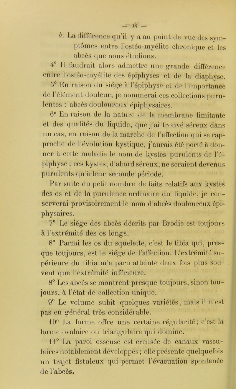 plumes entre l’ostéo-myéJite chronique et les abcès que nous étudions. 4 N faudrait alors admettre une grande différence entre l’os téo-my élite des épiphvses et de la diaphyse. 5° En raison du siège à l'épiphyse et de l’importance de l’élément douleur, je nommerai ces collections puru- lentes : abcès douloureux épiphysaires. 6° En raison de la nature de la membrane limitante et des qualités du liquide, que j’ai trouvé séreux dans un cas, en raison de la marche de l’affection qui se rap- proche de 1’évolution kystique, j’aurais été porté à don- ner à cette maladie le nom de kystes purulents de l’é- pipliyse ; ces kystes, d’abord séreux, ne seraient devenus purulents qu’à leur seconde période. Par suite du petit nombre de faits relatifs aux kystes des os et de la purulence ordinaire du liquide, je con- serverai provisoirement le nom d’abcès douloureux épi- physaires. 7° Le siég’e des abcès décrits par Brodie est toujours à l’extrémité des os longes. 8° Parmi les os du squelette, c’est le tibia qui, pres- que toujours, est le siège de l’affection. L’extrémité su- périeure du tibia m’a paru atteinte deux fois plus sou- vent que l’extrémité inférieure. 8° Les abcès se montrent presque toujours, sinon tou- jours, à l’état de collection unique. 9° Le volume subit quelques variétés, mais il n'est pas en général très-considérable. 10° La forme offre une certaine régularité; c'est la forme ovalaire ou triangulaire qui domine. 11° La paroi osseuse est creusée de canaux vascu- laires notablement développés ; elle présente quelquefois un trajet fîstuleux qui permet l’évacuation spontanée de l’abcès.