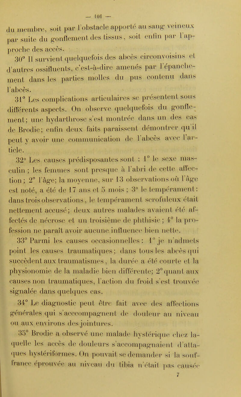 — KH du membre, suit par l’obstacle apporté au sang* veineux par suite du gonflement des tissus, soit enfin par l ap- proche des accès. 30° Il survient quelquefois des abcès circonvoisins et d’autres ossifluents, c’est-à-dire amenés par l’épanche- ment dans les parties molles du pus contenu dans l’abcès. 31° Les complications articulaires se présentent sous différents aspects. On observe quelquefois du gonfle- ment; une hydarthrose s’est montrée dans un des cas de Brodie; enfin deux faits paraissent démontrer qu il peut y avoir une communication de 1 abcès avec l ar- ticle. 32° Les causes prédisposantes, sont : 1° le sexe mas- culin ; les femmes sont presque à l'abri de cette allec- tion ; 2° l’âge; la moyenne, sur 13 observations où 1 âge est noté, a été de 17 ans el 5 mois ; 3° le tempérament : dans trois observations, le tempérament scrofuleux était nettement accusé; deux autres malades avaient été af- fectés de nécrose et un troisième de phthisie ; 4° la pro- fession ne paraît avoir aucune influence bien nette. 33° Parmi les causes occasionnelles: 1° je n’admets point les causes traumatiques; dans tous les-abcès qui succèdent aux traumatismes, la durée a été courte et la physionomie de la maladie bien différente; 2°quant aux causes non traumatiques, l’action du froid s’est trouvée signalée dans quelques cas. 34° Le diagnostic peut être fait avec des affections générales qui s'aeccompagnenl de douleur au niveau ou aux environs des jointures. 35° Brodie a observé une malade hystérique chez la- quelle les accès de douleurs s accompagnaient d atta- ques hystériformes. On pouvait se demander si la souf- france éprouvée au niveau du tibia n'étail pas causée 7