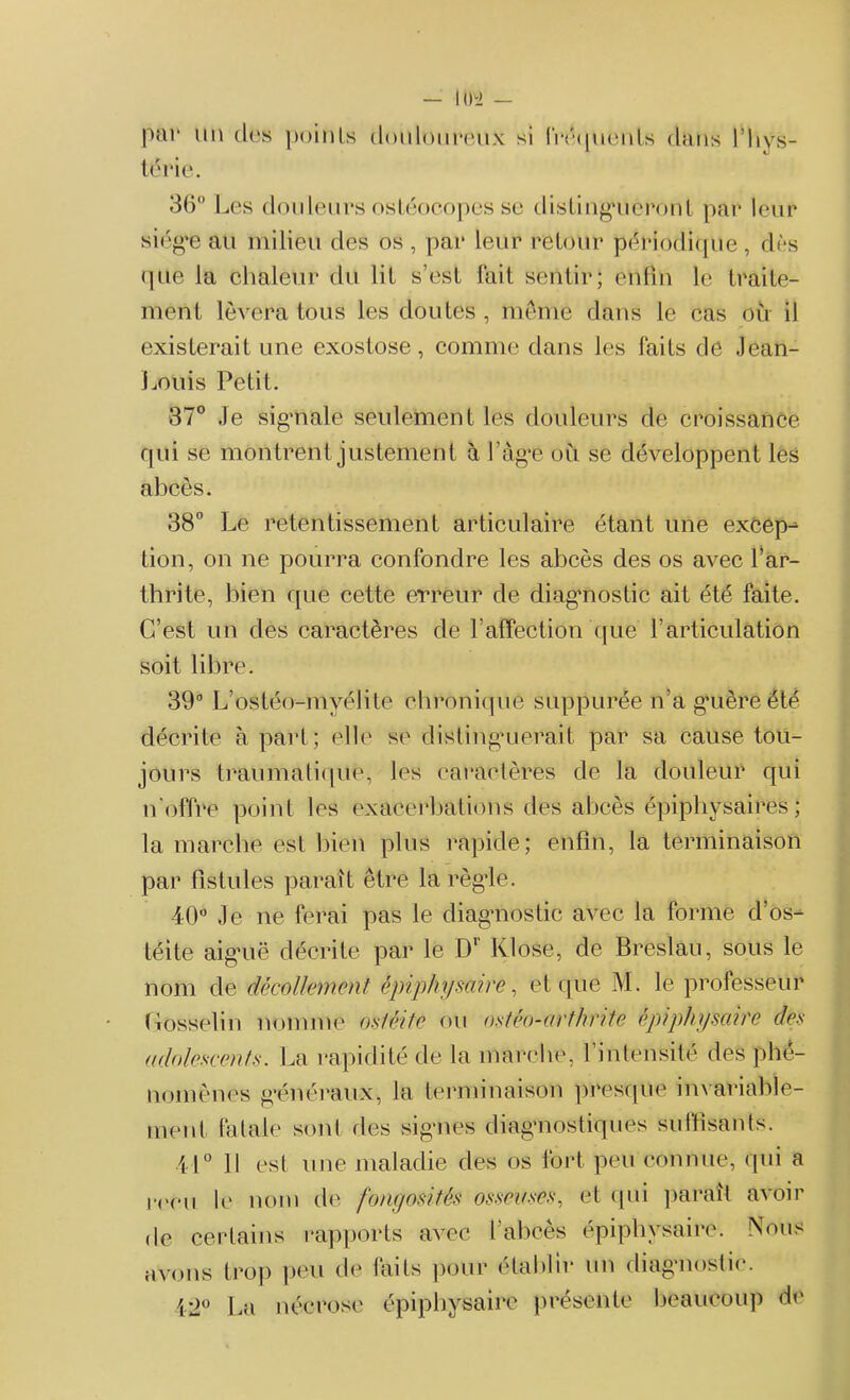 — Iih> — par un tirs points douloureux si fréquents dans l’Iivs- térie. 36° Les douleurs ostéocopes se distingueront par leur siég*e au milieu des os , par leur retour périodique, dès que la chaleur du lit s’est fait sentir; enfin le traite- ment lèvera tous les doutes , meme dans le cas où il existerait une exostose, comme dans les faits de Jean- Louis Petit. 37° Je signale seulement les douleurs de croissance qui se montrent justement à l’âge où se développent les abcès. 38° Le retentissement articulaire étant une excep- tion, on ne pourra confondre les abcès des os avec l’ar- thrite, bien que cette erreur de diagnostic ait été faite. C’est un des caractères de ! affection que l’articulation soit libre. 39° L’ostéo-myélite chronique suppurée n’a guère été décrite à part; elle se distinguerait, par sa cause tou- jours traumatique, les caractères de la douleur qui n'offre point les exacerbations des abcès épiphysaires ; la marche est bien plus rapide; enfin, la terminaison par fistules paraît être la règle. 40° Je ne ferai pas le diagnostic avec la forme d’os- téite aiguë décrite par le Dr Klose, de Breslau, sous le nom de décollement épiphysaire, et que M. le professeur Gosselin nomme ostéite ou ostéo-arthrite épiphysaire des adolescents. La rapidité de la marche, l’intensité des phé- nomènes généraux, la terminaison presque invariable- ment fatale sont des signes diagnostiques suffisants. 41° Il est une maladie des os fort peu connue, qui a l'i'cu le nom de fongosités osseuses, et qui paraît avoir de certains rapports avec l’abcès épiphysaire. Nous avons trop peu de faits pour établir un diagnostic. 12° La nécrose épiphysaire présente beaucoup de