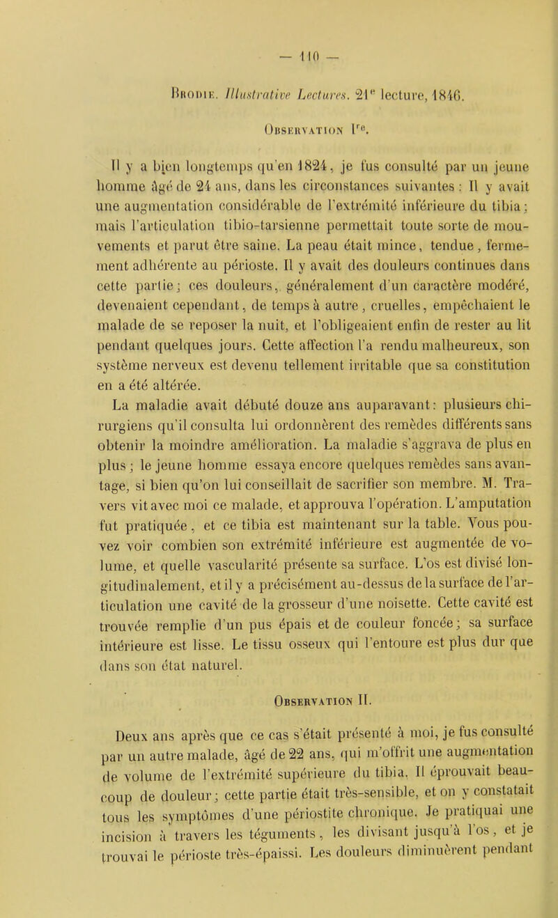 Hitomi:. Illustrative Lectures. 21e lecture, 1846. Observation lre. Il y a bien longtemps qu’en 1824, je tus consulté par un jeune homme Agé de 24 ans, dans les circonstances suivantes : Il y avait une augmentation considérable de l’extrémité inférieure du tibia; mais l’articulation tibio-tarsienne permettait toute sorte de mou- vements et parut être saine. La peau était mince, tendue, ferme- ment adhérente au périoste. Il y avait des douleurs continues dans cette partie; ces douleurs, généralement d’un caractère modéré, devenaient cependant, de temps à autre, cruelles, empêchaient le malade de se reposer la nuit, et l’obligeaient enfin de rester au lit pendant quelques jours. Cette affection l’a rendu malheureux, son système nerveux est devenu tellement irritable que sa constitution en a été altérée. La maladie avait débuté douze ans auparavant: plusieurs chi- rurgiens qu’il consulta lui ordonnèrent des remèdes différents sans obtenir la moindre amélioration. La maladie s'aggrava de plus en plus ; le jeune homme essaya encore quelques remèdes sans avan- tage, si bien qu’on lui conseillait de sacrifier son membre. M. Tra- vers vit avec moi ce malade, et approuva l’opération. L’amputation fut pratiquée, et ce tibia est maintenant sur la table. Vous pou- vez voir combien son extrémité inférieure est augmentée de vo- lume, et quelle vascularité présente sa surface. L’os est divisé lon- gitudinalement, et il y a précisément au-dessus de la surtace de 1 ar- ticulation une cavité de la grosseur d’une noisette. Cette cavité est trouvée remplie d’un pus épais et de couleur foncée; sa surface intérieure est lisse. Le tissu osseux qui l’entoure est plus dur que dans son état naturel. Observation IL Deux ans après que ce cas s était présenté a moi, je fus consulté par un autre malade, âgé de 22 ans, qui m’ottrit une augmentation de volume de l’extrémité supérieure du tibia. Il éprouvait beau- coup de douleur; cette partie était très-sensible, et on y constatait tous les symptômes d’une périostite chronique. Je pratiquai une incision à travers les téguments, les divisant jusqu à 1 os, et je trouvai le périoste très-épaissi. Les douleurs diminuèrent pendant