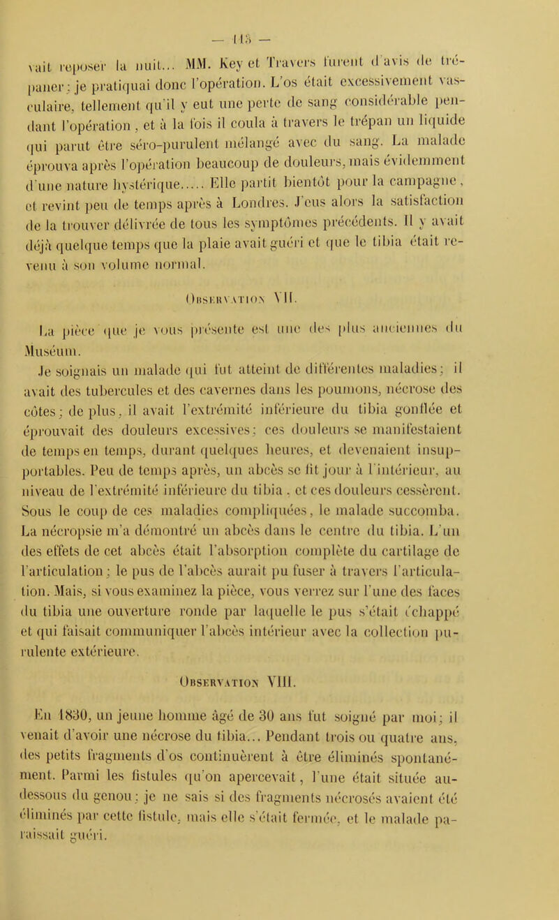 I l fi — vait reposer la nuil... MM. Key et Travers lurent d avis de tré- paner: je pratiquai donc I opération. L os était e\cessi\ement \as- eulaire, tellement qu'il y eut une perte de sang- considérable pen- dant l’opération, et à la lois il coula à travers le trépan un liquide qui parut être séro-purulent mélangé avec du sang. La malade éprouva après l’opération beaucoup de douleurs, mais évidemment d'une nature hystérique Fille partit bientôt pour la campagne , et revint peu de temps après à Londres. .1 eus alors la satisfaction de la trouver délivrée de tous les symptômes précédents. Il y avait déjà quelque temps que la plaie avait guéri et que le tibia était re- venu à son volume normal. ( )HSHH VATIOM Nil. La pièce que je vous présente est une des [dus anciennes du Muséum. .le soignais un malade qui fut atteint de différentes maladies; il avait des tubercules et des cavernes dans les poumons, nécrose des côtes; déplus, il avait l’extrémité inférieure du tibia gonflée et éprouvait des douleurs excessives; ces douleurs se manifestaient de temps en temps, durant quelques heures, et devenaient insup- portables. Peu de temps après, un abcès sc lit jour à 1 intérieur, au niveau de l'extrémité inférieure du tibia . et ces douleurs cessèrent. Sous le coup de ces maladies compliquées, le malade succomba. La nécropsie m’a démontré un abcès dans le centre du tibia. L'un des effets de cet abcès était l’absorption complète du cartilage de l’articulation; le pus de l’abcès aurait pu fuser à travers l’articula- tion.- Mais, si vous examinez la pièce, vous verrez sur l une des faces du tibia une ouverture ronde par laquelle le pus s’était échappé et qui faisait communiquer l’abcès intérieur avec la collection pu- rulente extérieure. Observation MIL En 1830, un jeune homme âgé de 30 ans fut soigné par moi; il venait d’avoir une nécrose du tibia... Pendant trois ou quatre ans, des petits fragments d os continuèrent à être éliminés spontané- ment. Parmi les fistules qu’on apercevait, l une était située au- dessous du genou ; je ne sais si des fragments nécrosés avaient été élimines par cette fistule, mais elle s était fermée, et le malade pa- raissait guéri.