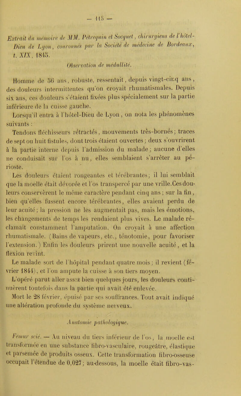 Extrait du mémoire, de MM. Petrequin et Socque t, chirurgiens de l hôtel- Dieu de L g ou, couronnés par la Société de medecine de Bordeaux, t. XIX, 1845. Observation de médullité. Homme de 56 ans, robuste, ressentait, depuis vingt-cinq ans , des douleurs intermittentes qu’on croyait rhumatismales. Depuis six ans, ces douleurs s étaient tixées plus spécialement sur la partie inférieure de la cuisse gauche. Lorsqu'il entra à l'hôtel-Dieu de Lyon, on nota les phénomènes suivants : Tendons fléchisseurs rétractés, mouvements très-bornés; traces de sept ou huit fistules, dont trois étaient ouvertes ; deux s’ouvrirent à la partie interne depuis l’admission du malade; aucune d’elles 11e conduisait sur l'os à nu, elles semblaient s’arrêter au pé- rioste. Les douleurs étaient rongeantes et térébrantes; il lui semblait que la moelle était dévorée et l'os transpercé par une vrille.Ces dou- leurs conservèrent le même caractère pendant cinq ans ; sur la fin, bien qu’elles fussent encore térébrantes, elles avaient perdu de leur acuité; la pression 11e les augmentait pas, mais les émotions, les changements de temps les rendaient plus vives. Le malade ré- clamait constamment l'amputation. O11 croyait à une affection rhumatismale. (Bains de vapeurs, etc., ténotomie, pour favoriser l’extension.) Enfin les douleurs prirent une nouvelle acuité, et la flexion revint. Le malade sort de l’hôpital pendant quatre mois ; il revient (fé- vrier 1844), et l'on ampute la cuisse à son tiers moyen. L’opéré parut aller ass -z bien quelques jours, les douleurs conti- nuèrent toutefois dans la partie qui avait été enlevée. Mort le 28 février, épuisé par ses souffrances. Tout avait indiqué une altération profonde du système nerveux. A natomie pathologique. Fémur scié. — Au niveau du tiers inférieur de l'os, la moelle est transformée en une substance libro-vasculaire, rougeâtre, élastique et parsemée de produits osseux. Cette transformation fibro-osseuse occupait 1 étendue de 0,027 ; au-dessous, la moelle était fibro-vas-