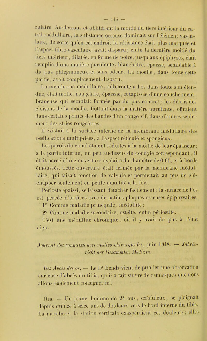 culaire. Au-dessous et oblitérant la moitié du tiers inférieur du ca- nal médullaire, la substance osseuse dominait sur b élément vascu- laire, de sorte qu'en cet endroit la résistance était plus marquée et 1 aspect libro-vasculaire avait disparu; enfin la dernière moitié du tiers inférieur, dilatée, en forme de poire, jusqu’aux épipliyses, était remplie d’une matière purulente, blanchâtre, épaisse, semblable à du pus plilegmoneux et sans odeur. La moelle, dans toute cette partie, avait complètement disparu. La membrane médullaire, adhérente à l’os dans toute son éten- due, était molle, rougeâtre, épaissie, et tapissée d’une couche mem- braneuse qui semblait formée par du pus concret: les débris des cloisons de la moelle, flottant dans la matière purulente, offraient dans certains points des bandes d’un rouge vif, dans d’autres seule- ment des stries rougeâtres. Il existait à la surface interne de la membrane médullaire des ossifications multipliées, à l'aspect réticulé et spongieux. Les parois du canal étaient réduites à la moitié de leur épaisseur; à la partie interne, un peu au-dessus du condvle correspondant, il était percé d'une ouverture ovalaire du diamètre de 0,01, et à bords émoussés. Cette ouverture était fermée par la membrane médul- laire, qui faisait fonction de valvule et permettait au pus de s'é- chapper seulement en petite quantité à la fois. Périoste épaissi, se laissant détacher facilement; la surface de l’os est percée d’orifices avec de petites plaques osseuses épiphysaires. 1° Comme maladie principale, médullite; 2° Comme maladie secondaire, ostéite, enfin périostite. C’est une médullite chronique, où il y avait du pus à l’état aigu. Journal des connaissances médico-chirurgicales, juin 1848. — Jahrbc- richt cler Gesammten Medizin. Des Abcès des os. — Le 1)' Bendz vient de publier une observation curieuse d’abcès du tibia, qu’il a fait suivre de remarques que nous allons également consigner ici. Uns. — Un jeune homme de 34 ans, scrofuleux, se plaignait depuis quinze à seize ans de douleurs vers le bord interne du tibia. La marche et la stafion verticale exaspéraient ces douleurs; elles