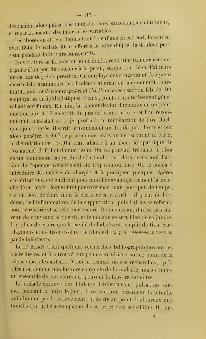 — 117 — devenaient alors pulsatives ou térébrantes, sans rougeur ni tumeur, et reparaissaient à des intervalles variables. Les choses en étaient depuis huit à neuf ans en cet état, lorsqu en avril 1844, le malade lit un effort à la suite duquel la douleur per- sista pendant huit jours consécutits. On vit alors se former au point douloureux une tumeur accom- pagnée d'un peu de rougeur à la peau, supportant bien d’ailleurs un certain degré de pression. On employa des sangsues et l’onguent mercuriel : néanmoins les douleurs allèrent en augmentant, sui- tout la nuit, et s’accompagnèrent d’œdème avec réaction fébrile. On employa les antiphlogistiques locaux, joints a un traitement géné- ral antiscrofuleux. En juin, la tumeur devint fluctuante en un point que l’on ouvrit ; il en sortit du pus de bonne nature, et l’on recon- nut qu’il n’existait ni trajet profond, ni tuméfaction de l’os. Quel- ques jours après, il sortit brusquement un flot de pus; le stylet put alors pénétrer à 0,07 de profondeur, mais on ne reconnut ni carie, ni dénudation de l’os..On avait affaire à un abcès idiopathique de l'os auquel il fallait donner issue. On ne pouvait trépaner le tibia en un point aussi rapproché de l'articulation : d'un autre côté, l’ac- tion de l’éponge préparée eût été trop douloureuse. On se borna à introduire des mèches de charpie et à pratiquer quelques légères cautérisations, qui suffirent pour modifier avantageusement la mar- che de cet abcès, lequel finit par se fermer, mais pour peu de temps , car au bout de deux mois la cicatricë se rouvrit : il v eut de l’o*- V dème, de l’inflammation, de la suppuration : puis l'abcès se referma pour se rouvrir et se refermer encore. Depuis un an. il n’est pas sur- venu de nouveaux accidents, et le malade se sert bien de sa jambe. Il y a lieu de croire que la cavité de l’abcès est remplie de tissu car- tilagineux et de tissu osseux : le tibia est un peu volumineux vers sa partie inférieure. Le Dr Bendz a fait quelques recherches bibliographiques sur les abcès des os, et il a trouvé fort peu de matériaux sur ce point de la science dans les auteurs. Voici le résumé de ses recherches, qu’il offre non comme une histoire complète de la maladie, mais comme un ensemble de caractères qui peuvent la faire reconnaître. Le malade éprouve des douleurs térébrantes et pulsatives sur- tout pendant la nuit : le jour, il ressent une pesanteur habituelle (lui diminue par le mouvement : il existe au point douloureux une tuméfaction qui s’accompagne d’une assez vive sensibilité. 11 sur-