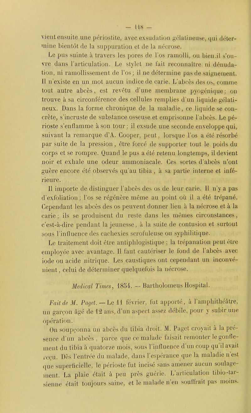 I IS _ vient ensuite une périostite, avec exsudation gélatineuse, qui déter- mine bientôt de la suppuration et de la nécrose. Le pus suinte à travers les pores de l’os ramolli, ou bien.il s’ou- vre dans l’articulation. Le stylet ne fait reconnaître ni dénuda- tion, ni ramollissement de l’os; il ne détermine pas de saignement. 11 n'existe en un mot aucun indice de carie. L’abcès des os, comme tout autre abcès, est revêtu d'une membrane pyogénique; on trouve à sa circonférence des cellules remplies d’un liquide gélati- neux. Dans la forme chronique de la maladie, ce liquide se con- crète, s’incruste de substance osseuse et emprisonne l'abcès. Le pé- rioste s’enflamme à son tour; il exsude une seconde enveloppe qui, suivant la remarque d’A. Cooper, peut, lorsque l’os a été résorbé par suite de la pression, être forcé de supporter tout le poids du corps et se rompre. Quand le pus a été retenu longtemps, il devient noir et exhale une odeur ammoniacale. Ces sortes d’abcès n’ont guère encore été observés qu’au tibia, à sa partie interne et infé- rieure. 11 importe de distinguer l’abcès des os de leur carie. Il n’y a pas d’exfoliation; l’os se régénère même au point où il a été trépané. Cependant les abcès des os peuvent donner lieu à la nécrose et à la carie; ils se produisent du reste dans les mêmes circonstances, c’est-à-dire pendant la jeunesse, à la suite de contusion et surtout sous l'influence des cachexies scrofuleuse ou syphilitique. Le traitement doit être antiphlogistique ; la trépanation peut être employée avec avantage. Il faut cautériser le fond de l’abcès avec iode ou acide nitrique. Les caustiques ont cependant un inconvé- nient , celui de déterminer quelquefois la nécrose. Medical Times, 1854. —Bartlioloineus Hospital. Fait de M. Paget. — Le 11 février, fut apporté, à l'amphithéâtre, un garçon âgé de 13 ans, d’un aspect assez débile, pour y subir une opération. On soupçonna un abcès du tibia droit. M. Paget croyait a la pré- sence d'un abcès, parce que ce malade faisait remonter le gonfle- ment du tibia à quatorze mois, sous l’influence d un coup qu il avait reçu. Dès l'entrée du malade, dans l’espérance que la maladie n est que superficielle, le périoste fut incisé sans amener aucun soulage- ment. La plaie était à peu près guérie. L’articulation tibio-tar- sienne était toujours saine, et le malade n’en soutirait pas moins.