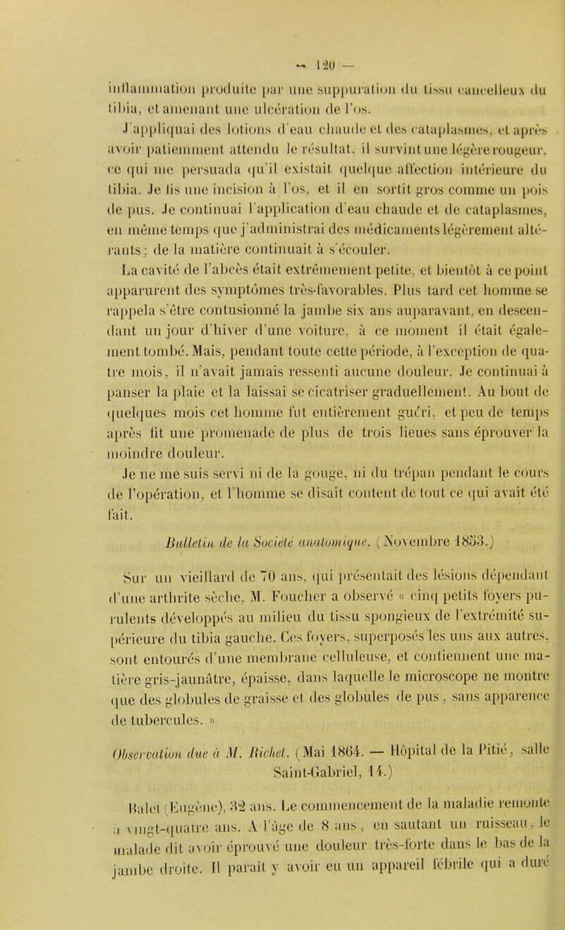 inflammation produite par une suppuration du tissu cancelleux du I i I»ia, et amenant une ulcération de l’os. J'appliquai des lotions d’eau chaude et des cataplasmes, et après avoir patiemment attendu le résultat, il survint une légère rougeur, ce qui me persuada qu'il existait quelque affection intérieure du tibia. Je lis une incision à l'os, et il en sortit gros comme un pois de pus. Je continuai l’application d'eau chaude et de cataplasmes, en même temps que j’administrai des médicaments légèrement alté- rants; de la matière continuait à s'écouler. La cavité de l’abcès était extrêmement petite, et bientôt à ce point apparurent des symptômes très-favorables. Plus tard cet homme se rappela s'être contusionné la jambe six ans auparavant, en descen- dant un jour d’hiver d'une voiture, à ce moment il était égale- ment tombé. Mais, pendant toute cette période, à l’exception de qua- tre mois, il n'avait jamais ressenti aucune douleur. Je continuai à panser la plaie et la laissai sfe cicatriser graduellement. Au bout de quelques mois cet homme fut entièrement guéri, et peu de temps après fit une promenade de plus de trois lieues sans éprouver la moindre douleur. Je ne me suis servi ni de la gouge, ni du trépan pendant le cours de l’opération, et l’homme se disait content de tout ce qui avait été fait. Bulletin de la Société anatomique. (Novembre 1853.) Sur un vieillard de 7U ans, qui présentait des lésions dépendant d’une arthrite sèche, M. Foucher a observé « cinq petits foyers pu- rulents développés au milieu du tissu spongieux de l’extrémité su- périeure du tibia gauche. Ces. foyers, superposés les uns aux autres, sont entourés d’une membrane celluleuse, et contiennent une ma- tière gris-jaunâtre, épaisse, dans laquelle le microscope ne montre (|ue des globules de graisse et des globules de pus , sans apparence de tubercules. » Observation due à M. Bichel. (Mai 1864. — Hôpital de la Pitié, salle Saint-Gabriel, 14.) Palet (Eugène), 3± ans. Le commencement de la maladie remonte i vingt-quatre ans. A l âge de 8 ans, en sautant un ruisseau, le malade dit avoir éprouvé une douleur très-forte dans le bas de la jambe droite. Il parait y avoir eu un appareil fébrile qui a duré