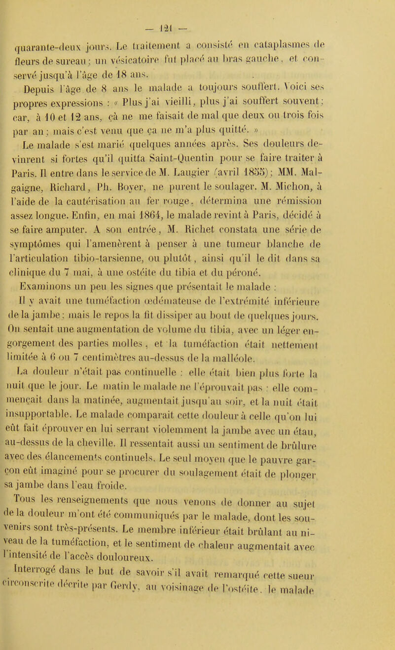 quarante-deux jours. Le traitement a consisté en cataplasmes de fleurs de sureau ; un vésicatoire fut place au bras gauche, et con serve jusqu’à Page de 18 ans. Depuis l'âge de 8 ans le malade a toujours souffert. Voici ses propres expressions : « Plusj ai vieilli, plus j ai souffert souvent ; car, à 10 et 12 ans, ça ne me faisait de mal que deux ou trois fois par an ; mais c’est venu que ça ne m’a plus quitté. » Le malade s’est marié quelques années après. Ses douleurs de- vinrent si fortes qu’il quitta Saint-Quentin pour se faire traiter à Paris. Il entre dans le service de M. Laugier (avril 1855); MM. Mal- gaigne, Richard, Pli. Boyer, ne purent le soulager. M. Michon, à l’aide de la cautérisation au fer rouge, détermina une rémission assez longue. Enfin, en mai 1864, le malade revint à Paris, décidé à se faire amputer. A son entrée, M. Richet constata une série de symptômes qui l’amenèrent à penser à une tumeur blanche de l’articulation tibio-tarsienne, ou plutôt, ainsi qu’il ledit dans sa clinique du 7 mai, à une ostéite du tibia et du péroné. Examinons un peu les signes que présentait le malade : Il y avait une tuméfaction œdémateuse (h* l’extrémité inférieure de la jambe ; mais le repos la fit dissiper au bout de quelques jours. On sentait une augmentation de volume du tibia, avec un léger en- gorgement des parties molles , et la tuméfaction était nettement limitée à 6 ou 7 centimètres au-dessus de la malléole. La douleur n’était pas continuelle ; elle était bien plus forte la nuit que le jour. Le matin le malade ne l’éprouvait pas elle com- mençait dans la matinée, augmentait jusqu’au soir, et la nuit était insupportable. Le malade comparait cette douleur à celle qu’on lui eût tait éprouver en lui serrant violemment la jambe avec un étau, au-dessus de la cheville. Il ressentait aussi un sentiment de brûlure ax ec des élancements continuels. Le seul moyen que le pauvre gar- çon eût imaginé pour se procurer du soulagement était de plonger sa jambe dans l’eau froide. Tous les renseignements que nous venons de donner au sujet de la douleur m'ont été communiqués par le malade, dont les sou- venirs sont très-présents. Le membre inférieur était brûlant au ni- veau de la tuméfaction, et le sentiment de chaleur augmentait avec I intensité de 1 accès douloureux. Interroge dans le but de savoir s'il avait remarqué cette sueur circonscrite décrite par Gerdy, au voisinage de l’ostéite, le malade