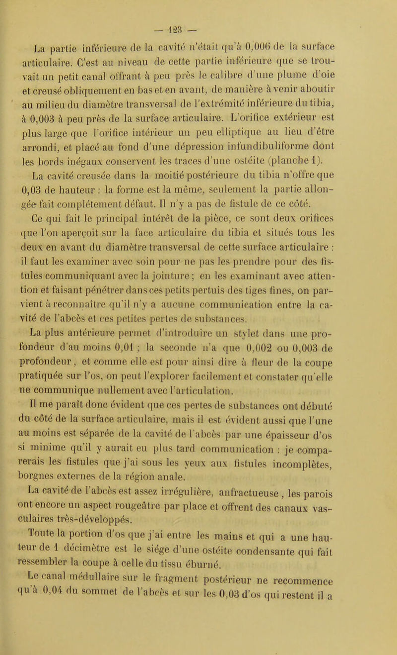 La partie inférieure de la cavité n’était qu a 0,006 do la surtace articulaire. C’est au niveau de cette partie inférieure que se trou- vait un petit canal offrant à peu près le calibre d une plume d oie et creusé obliquement en bas et en avant, de manière à venir aboutir au milieu du diamètre transversal de l’extrémité inférieure du tibia, à 0,003 à peu près de la surface articulaire. L’orilice extérieur est plus large que l’orifice intérieur un peu elliptique au lieu d’être arrondi, et placé au fond d’une dépression infundibuliforme dont les bords inégaux conservent les traces d’une ostéite (planche 1). La cavité creusée dans la moitié postérieure du tibia n’offre que 0,03 de hauteur : la forme est la même, seulement la partie allon- gée- fait complètement défaut. Il n’y a pas de fistule de ce côté. Ce qui fait le principal intérêt de la pièce, ce sont deux orifices que l'on aperçoit sur la face articulaire du tibia et situés tous les deux en avant du diamètre transversal de cette surface articulaire : il faut les examiner avec soin pour ne pas les prendre pour des fis- tules communiquant avec la jointure ; en les examinant avec atten- tion et faisant pénétrer dans ces petits pertuis des tiges fines, on par- vient à reconnaître qu'il n’y a aucune communication entre la ca- vité de l’abcès et ces petites pertes de substances. La plus antérieure permet d’introduire un stylet dans une pro- fondeur d’au moins 0,01 ; la seconde n’a que 0,002 ou 0,003 de profondeur, et comme elle est pour ainsi dire à fleur de la coupe pratiquée sur l’os, on peut l’explorer facilement et constater qu elle ne communique nullement avec l’articulation. Il me paraît donc évident que ces pertes de substances ont débuté du côté de la surface articulaire, mais il est évident aussi que l’une au moins est séparée de la cavité de l’abcès par une épaisseur d’os si minime qu’il y aurait eu plus tard communication : je compa- rerais les fistules que j’ai sous les yeux aux fistules incomplètes, borgnes externes de la région anale. La cavité de l’abcès est assez irrégulière, anfractueuse , les parois ont encore un aspect rougeâtre par place et offrent des canaux vas- culaires très-développés. loute la portion d os que j’ai entre les mains et qui a une hau- teui de 1 décimètre est le siège d’une ostéite condensante qui fait ressembler la coupe à celle du tissu éburné. Le canal médullaire sur le fragment postérieur ne recommence