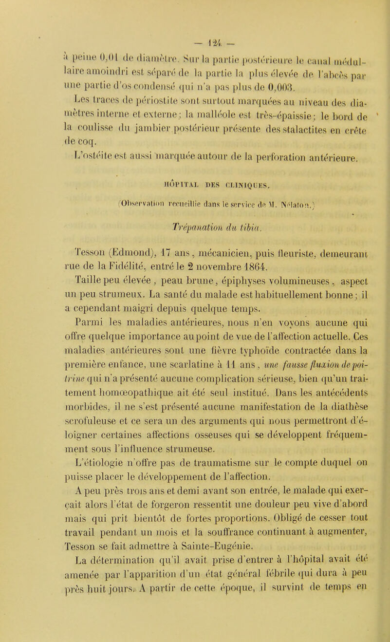 - 1 “24 - ;t peine 0,01 de diamètre. Sur la partie postérieure le canal médul- laire amoindri est séparé de la partie la plus élevée de l’abcès par une partie d’os condensé <pii n’a pas plus de 0,00.3. Les traces de périostite sont surtout marquées au niveau des dia- mètres interne el externe; la malléole est très-épaissie; le bord de la coulisse du jambier postérieur présente des stalactites en crête de coq. L’ostéite est aussi marquée autour de la perforation antérieure. HÔPITAL DES CLINIQUES. (■Observation recueillie dans le service de M. Nelalon.} Trépanation du tibia. Tesson (Edmond), 17 ans, mécanicien, puis fleuriste, demeurant rue de la Fidélité, entré le 2 novembre 1864. Taille peu élevée , peau brune, épipbyses volumineuses . aspect un peu strumeux. La santé du malade est habituellement bonne; il a cependant maigri depuis quelque temps. Parmi les maladies antérieures, nous n’en voyons aucune qui offre quelque importance au point de vue de l’affection actuelle. Ces maladies antérieures sont une fièvre typhoïde contractée dans la première enfance, une scarlatine à 11 ans, une fausse fluxion de‘poi- trine qui n’a présenté aucune complication sérieuse, bien qu’un trai- tement homœopathique ait été seul institué. Dans les antécédents morbides, il ne s'est présenté aucune manifestation de la diathèse scrofuleuse et ce sera un des arguments qui nous permettront d’é- loigner certaines affections osseuses qui se développent fréquem- ment sous l’influence strumeuse. L’étiologie n'offre pas de traumatisme sur le compte duquel on puisse placer le développement de l’affection. A peu près trois ans et demi avant son entrée, le malade qui exer- çait alors l'état de forgeron ressentit une douleur peu vive d’abord mais qui prit bientôt de fortes proportions. Obligé de cesser tout travail pendant un mois et la souffrance continuant à augmenter, Tesson se fait admettre à Sainte-Eugénie. La détermination qu’il avait prise d’entrer à l’hôpital avait été amenée par l’apparition d’un état général fébrile qui dura à peu près huit jours. A partir de cette époque, il survint de temps en