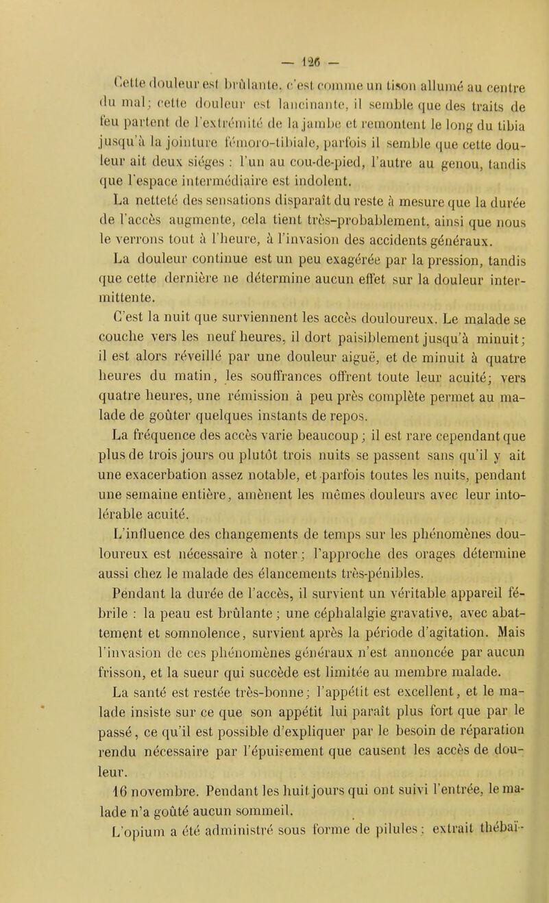 — 1-26 - Cette douleur est brûlante, c'est comme un tison allumé au centre du mal; cette douleur est lancinante, il semble que des traits de téu partent de l’extrémité de la jambe et remontent le long du tibia jusqu'à la jointure fémoro-tibiale, parfois il semble que cette dou- leur ait deux sièges : l’un au cou-de-pied, l’autre au genou, tandis que l’espace intermédiaire est indolent. La netteté des sensations disparaît du reste à mesure que la durée de l’accès augmente, cela lient très-probablement, ainsi que nous le verrons tout à l’heure, à l’invasion des accidents généraux. La douleur continue est un peu exagérée par la pression, tandis que cette dernière ne détermine aucun effet sur la douleur inter- mittente. C’est la nuit que surviennent les accès douloureux. Le malade se couche vers les neuf heures, il dort paisiblement jusqu’à minuit; il est alors réveillé par une douleur aiguë, et de minuit à quatre heures du matin, les souffrances offrent toute leur acuité; vers quatre heures, une rémission à peu près complète permet au ma- lade de goûter quelques instants de repos. La fréquence des accès varie beaucoup; il est rare cependant que plus de trois jours ou plutôt trois nuits se passent sans qu’il y ait une exacerbation assez notable, et parfois toutes les nuits, pendant une semaine entière, amènent les mêmes douleurs avec leur into- lérable acuité. L’influence des changements de temps sur les phénomènes dou- loureux est nécessaire à noter; l’approche des orages détermine aussi chez le malade des élancements très-pénibles. Pendant la durée de l’accès, il survient un véritable appareil fé- brile : la peau est brûlante ; une céphalalgie gravative, avec abat- tement et somnolence, survient après la période d’agitation. Mais l’invasion de ces phénomènes généraux n’est annoncée par aucun frisson, et la sueur qui succède est limitée au membre malade. La santé est restée très-bonne; l’appétit est excellent, et le ma- lade insiste sur ce que son appétit lui paraît plus fort que par le passé, ce qu’il est possible d’expliquer par le besoin de réparation rendu nécessaire par l’épuisement que causent les accès de dou- leur. 16 novembre. Pendant les huit jours qui ont suivi l’entrée, le ma- lade n’a goûté aucun sommeil. L’opium a été administré sous forme de pilules; extrait thébaï-