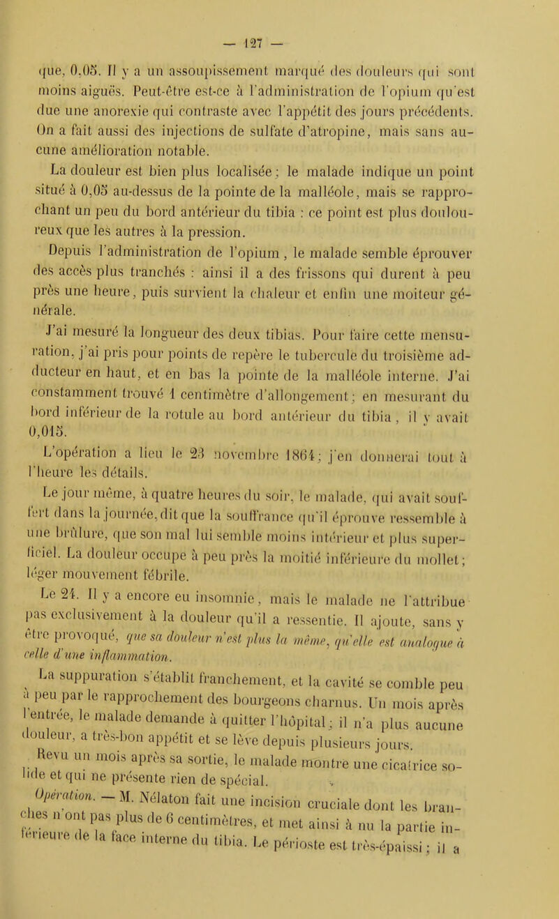 ([ue, 0.05. fl y a un assoupissement marqué des douleurs qui sont moins aiguës. Peut-être est-ce à l’administration de l'opium qu'est due une anorexie qui contraste avec l’appétit des jours précédents. On a fait aussi des injections de sulfate d’atropine, mais sans au- cune amélioration notable. La douleur est bien plus localisée ; le malade indique un point situé à 0,05 au-dessus de la pointe de la malléole, mais se rappro- chant un peu du bord antérieur du tibia : ce point est plus doulou- reux que les autres à la pression. Depuis l’administration de l’opium, le malade semble éprouver des accès plus tranchés : ainsi il a des frissons qui durent à peu près une heure, puis survient la chaleur et enfin une moiteur gé- nérale. J ai mesuré la longueur des deux tibias. Pour faire cette mensu- ration, j ai pris pour points de repère le tubercule dit troisième ad- ducteur en haut, et en bas la pointe de la malléole interne. J’ai constamment trouvé i centimètre d’allongement; en mesurant du bord inférieur de la rotule au bord antérieur du tibia, il y avait 0,015. L’opération a lieu le 23 novembre 1861; j'en donnerai tout à l'heure les détails. Le jour même, a quatre heures du soir, le malade, qui avait soul- Icit dans la journée,dit que la souffrance qu’il éprouve ressemble à une brulure, que son mal lui semble moins intérieur et plus super- ficiel. La douleur occupe a peu près la moitié inférieure du mollet; léger mouvement fébrile. Le 21. Il y a encore eu insomnie, mais le malade ne l'attribue pas exclusivement à la douleur qu'il a ressentie, fl ajoute, sans y être provoqué, que sa douleur n est plus la même, quelle est analogue à celle d'une inflammation. , U suPPuration s’établit franchement, et la cavité se comble peu a peu par le rapprochement des bourgeons charnus. Un mois après ' entrée, le malade demande à quitter l’hôpital; il n’a plus aucune douleur, a très-bon appétit et se lève depuis plusieurs jours. Revu un mois apn s sa sortie, le malade montre une ciealriee so- lide et qui ne présente rien de spécial Opération. - M. Nélaton fait une incision cruciale dont les bran- < lies n ont pas plus de B centimètres, et met ainsi à nu la partie i„- li-neure ,1e la lace interne du tibia, be périoste est très-épLi ; i, a