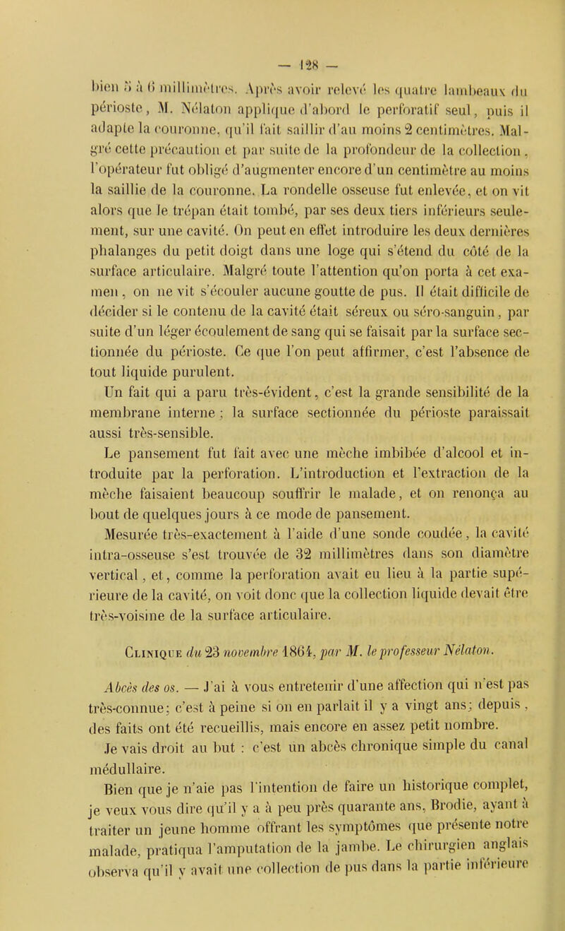 bien TJ à (î ni il limé 1res. Après avoir relevé les quatre lambeaux du périoste, M. Nélaton applique d’abord le perforatif seul, puis il adapte la couronne, qu’il lait saillir d’au moins 2 centimètres. Mal- gré cette précaution et par suite de la profondeur de la collection . l’opérateur fut obligé d’augmenter encore d’un centimètre au moins la saillie de la couronne. La rondelle osseuse fut enlevée, et on vit alors que le trépan était tombé, par ses deux tiers inférieurs seule- ment, sur une cavité. On peut en effet introduire les deux dernières phalanges du petit doigt dans une loge qui s’étend du côté de la surface articulaire. Malgré toute l’attention qu’on porta à cet exa- men, on ne vit s’écouler aucune goutte de pus. Il était difficile de décider si le contenu de la cavité était séreux ou séro-sanguin, par suite d’un léger écoulement de sang qui se faisait par la surface sec- tionnée du périoste. Ce que l’on peut affirmer, c’est l’absence de tout liquide purulent. Un fait qui a paru très-évident, c’est la grande sensibilité de la membrane interne ; la surface sectionnée du périoste paraissait aussi très-sensible. Le pansement fut fait avec une mèche imbibée d’alcool et in- troduite par la perforation. L’introduction et l’extraction de la mèche faisaient beaucoup souffrir le malade, et on renonça au bout de quelques jours à ce mode de pansement. Mesurée très-exactement à l’aide d’une sonde coudée, la cavité intra-osseuse s’est trouvée de 32 millimètres dans son diamètre vertical, et, comme la perforation avait eu lieu à la partie supé- rieure de la cavité, on voit donc que la collection liquide devait être très-voisine de la surface articulaire. Clinique du 23 novembre 1864, par M. le professeur Nélaton. Abcès des os. — J’ai à vous entretenir d’une affection qui n est pas très-connue; c’est à peine si on en parlait il y a vingt ans; depuis , des faits ont été recueillis, mais encore en assez petit nombre. Je vais droit au but : c’est un abcès chronique simple du canal médullaire. Bien que je n’aie pas l'intention île faire un historique complet, je veux vous dire qu’il y a à peu près quarante ans, Brodie, ayant a traiter un jeune homme offrant les symptômes que présente notre malade, pratiqua l’amputation de la jambe. Le chirurgien anglais observa qu’il y avait une collection de pus dans la partie inférieure