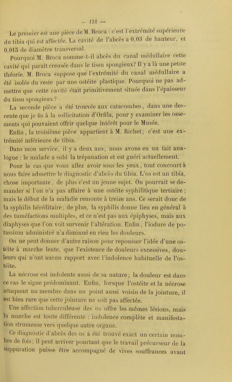 Le premier est une pièce de M. Broca : c est I extrémité supéiieuie du tibia qui est affectée. La cavité de l’abcès a 0,03 de hauteur, et 0,015 de diamètre transversal. Pourquoi M. Broca nomme-t-il abcès du canal médullaire cette cavité qui paraît creusée dans le tissu spongieux? Il y a la une petite théorie. M. Broca suppose que l’extrémité du canal médullaire a été isolée du reste par une ostéite plastique. Pourquoi ne pas ad- mettre que cette cavité était primitivement située dans P épaisseur du tissu spongieux? La seconde pièce a été trouvée aux catacombes, dans une des- cente que je iis à la sollicitation cl Orlila, pour y examiner les osse- ments qui pouvaient offrir quelque intérêt pour le Musée. Enfin , la troisième pièce appartient à M. Richet; c’est une ex- trémité inférieure de tibia. Dans mon service, il y a deux ans, nous avons eu un fait ana- logue : le malade a subi la trépanation et est guéri actuellement. Pour le cas que vous allez avoir sous les yeux, tout concourt à nous faire admettre le diagnostic d’abcès du tibia. L’os est un tibia, chose importante , de plus c’est un jeune sujet. On pourrait se de- mander si l’on n’a pas affaire à une ostéite syphilitique tertiaire; mais le début de la maladie remonte à treize ans. Ce serait donc de la syphilis héréditaire; de plus, la syphilis donne lieu en général à des tuméfactions multiples, et ce n’est pas aux épiphyses, mais aux diaphysesque l’on voit survenir l'altération. Enfin, l’iodure de po- tassium administré n’a diminué en rien les douleurs. On ne peut donner d’autre raison pour repousser l’idée d’une os- téite à marche lente, que l’existence de douleurs excessives, dou- leurs qui n’ont aucun rapport avec l'indolence habituelle de l’os- téite. La nécrose est indolente aussi de sa nature; la douleur est dans ce cas le signe prédominant. Enfin, lorsque l’ostéite et la nécrose attaquent un membre dans un point aussi voisin de la jointure, il est bien rare que cette jointure ne soit pas affectée. Une affection tuberculeuse des os offre les mêmes lésions, mais la marche est toute différente : indolence complète et manifesta- tion strumeuse vers quelque autre organe. Ce diagnostic d’abcès des os a été trouvé exact un certain nom- bre de fois; il peut arriver pourtant que le travail précurseur de la suppuration puisse être accompagné de vives souffrances avant