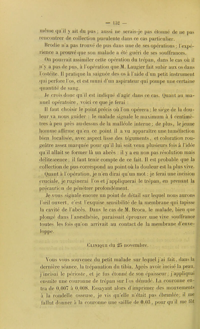 môme qu’il y ail du pus ; aussi ne serais-je pas étonné de ne pas rencontrer de collection purulente dans ce cas particulier. Brodie n’a pas trouvé de pus dans une de ses opérations; l'expé- rience a prouvé que son malade a été guéri de ses souffrances. On pourrait assimiler cette opération du trépan, dans le cas où il n’y a pas de pus, à l’opération que M. Laugier fait subir aux os dans I ostéite, il pratique la saignée des os à l’aide d’un petit instrument «|ni perfore l'os, et est muni d’un aspirateur qui pompe une certaine quantité de sang. .le crois donc qu'il est indiqué d'agir dans ce cas. Quant au ma- nuel opératoire, voici ce que je ferai : Il faut choisir le point précis où l’on opérera : le siège de la dou- leur va nous guider : le malade signale le maximum à 4 centimè- tres à peu près au-dessus de la malléole interne; de plus, le jeune homme affirme qu’en ce point il a vu apparaître une tuméfaction bien localisée, avec aspect lisse des téguments, et coloration rou- geâtre assez marquée pour qu’il lui soit venu plusieurs fois à l’idée qu’il allait se former là un abcès : il y a eu non pas résolution mais délitescence; il faut tenir compte de ce fait. Il est probable que la collection de pus correspond au point où la douleur est la plus vive. Quant à l’opération, je n’en dirai qu'un mot : je ferai une incision cruciale, jeruginerai l’os et j’appliquerai le trépan, en prenant la précaution de pénétrer profondément. Je vous signale encore un point de détail sur lequel nous aurons l’œil ouvert, c’est l'exquise sensibilité de la membrane qui tapisse la cavité de l’abcès. Dans le cas de M. Broca, le malade, bien que plongé dans l’anesthésie, paraissait éprouver une vive souffrance toutes les fois qu’on arrivait au contact de la membrane d’enve- loppe. Cliniquiî du -25 novembre. N ous vous souvenez du petit malade sur lequel j’ai fait, dans la dernière séance, la trépanation du tibia. Après avoir incisé la peau, j incisai le périoste, et je fus étonné de son épaisseur; j'appliquai ensuite une couronne de trépan sur Los dénudé. La couronne en- tra de 0,007 à 0,008. Essayant alors d'imprimer des mouvements à la rondelle osseuse, je vis qu’elle n'était pas ébranlée; il me fallut donner à la couronne une saillie de 0.03 , pour qu’il me tût