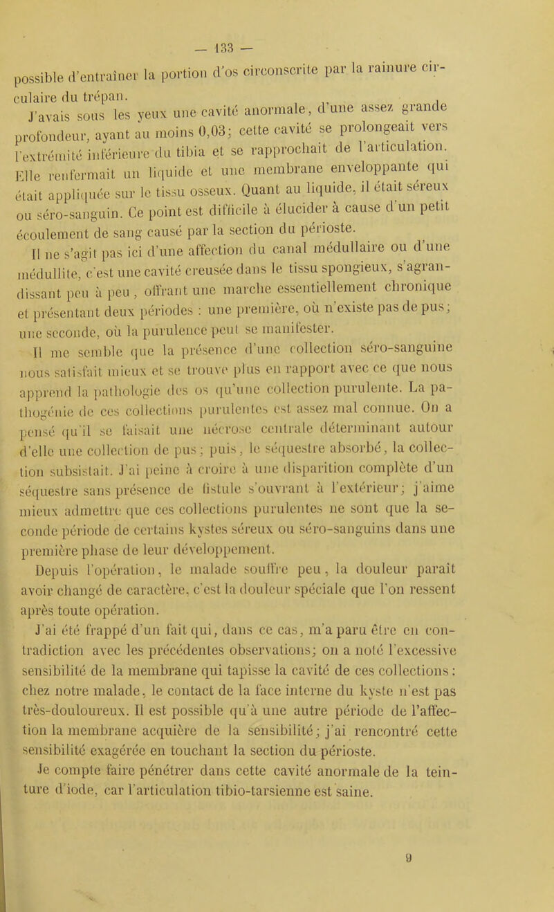 possible d'entraîner la portion (l'os circonscrite par la rainure cir- culaire du trépan. j’avais sous les yeux une cavité anormale, dune assez grande profondeur, ayant au moins 0,03; cette cavité se prolongeait vers l’extrémité inférieure du tibia et se rapprochait de 1articulation. Elle renfermait un liquide et une membrane enveloppante qui était appliquée sur le tissu osseux. Quant au liquide, il était sereux ou séro-sanguin. Ce point est difficile à élucider à cause d'un petit écoulement de sang causé par la section du péiioste. Il ne s’agit pas ici d’une affection du canal médullaire ou d’une médullite, c'est une cavité creusée dans le tissu spongieux, s agran- dissant peu à peu, offrant une marche essentiellement chronique et présentant deux périodes : une première, où n’existe pas de pus; une seconde, où la purulence peut se manilester. Il me semble que la présence d’une collection séro-sanguine nous satisfait mieux et se trouve plus en rapport avec ce que nous apprend la pathologie des os qu une collection puiulcnte. La pa- tl logé nie de ces collections purulentes est assez mal connue. On a pensé qu il se luisait une nécrose centrale deteiminant autoui d’elle une collection de pus; puis, le séquestre absorbé, la collec- tion subsistait. J'ai peine à croire à une disparition complète d’un séquestre sans présence de listuie s’ouvrant a 1 extérieur; j aime mieux admettre que ces collections purulentes ne sont que la se- conde période de certains kystes séreux ou séro-sanguins dans une première phase rie leur développement. Depuis l’opération, le malade souffre peu, la douleur paraît avoir changé de caractère, c’est la douleur spéciale que l’on ressent après toute opération. J'ai été frappé d'un fait qui, dans ce cas, m’a paru être en con- tradiction avec les précédentes observations; on a noté l’excessive sensibilité de la membrane qui tapisse la cavité de ces collections : chez notre malade, le contact de la face interne du kyste n'est pas très-douloureux. Il est possible qu'à une autre période de l’affec- tion la membrane acquière de la sensibilité ; j'ai rencontré celte sensibilité exagérée en touchant la section du périoste. Je compte faire pénétrer dans cette cavité anormale de la tein- ture d’iode, car l'articulation tibio-tarsienne est saine. y