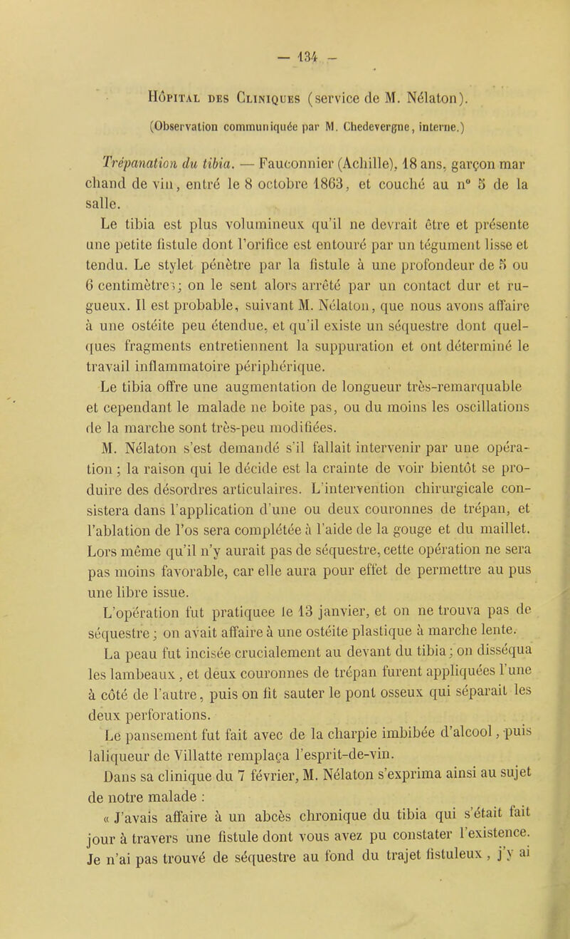 Hôpital des Cliniques (service de M. Nélaton). (Observation communiquée par M. Chedevergne, interne.) Trépanation du tibia. — Fauconnier (Achille), 18 ans, garçon mar chand de vin, entré le 8 octobre 1863, et couché au n° S de la salle. Le tibia est plus volumineux qu'il ne devrait être et présente une petite üstule dont l’orifice est entouré par un tégument lisse et tendu. Le stylet pénètre par la fistule à une profondeur de fi ou 6 centimètres; on le sent alors arrêté par un contact dur et ru- gueux. Il est probable, suivant M. Nélaton, que nous avons affaire à une ostéite peu étendue, et qu’il existe un séquestre dont quel- ques fragments entretiennent la suppuration et ont déterminé le travail inflammatoire périphérique. Le tibia offre une augmentation de longueur très-remarquable et cependant le malade ne boite pas, ou du moins les oscillations de la marche sont très-peu modifiées. M. Nélaton s’est demandé s’il fallait intervenir par une opéra- tion ; la raison qui le décide est la crainte de voir bientôt se pro- duire des désordres articulaires. L'intervention chirurgicale con- sistera dans l'application d’une ou deux couronnes de trépan, et l’ablation de l’os sera complétée à l’aide de la gouge et du maillet. Lors même qu’il n’y aurait pas de séquestre, cette opération ne sera pas moins favorable, car elle aura pour effet de permettre au pus une libre issue. L’opération fut pratiquée le 13 janvier, et on ne trouva pas de séquestre ; on avait affaire à une ostéite plastique à marche lente. La peau fut incisée crucialement au devant du tibia; on disséqua les lambeaux, et deux couronnes de trépan turent appliquées 1 une à côté de l’autre, puis on fit sauter le pont osseux qui séparait les deux perforations. Le pansement fut fait avec de la charpie imbibée d’alcool, puis laliqueur de Villatte remplaça l’esprit-de-vin. Dans sa clinique du 7 février, M. Nélaton s’exprima ainsi au sujet de notre malade : « J’avais affaire à un abcès chronique du tibia qui s’était fait jour à travers une fistule dont vous avez pu constater 1 existence. Je n’ai pas trouvé de séquestre au fond du trajet lisluleux , j y ai