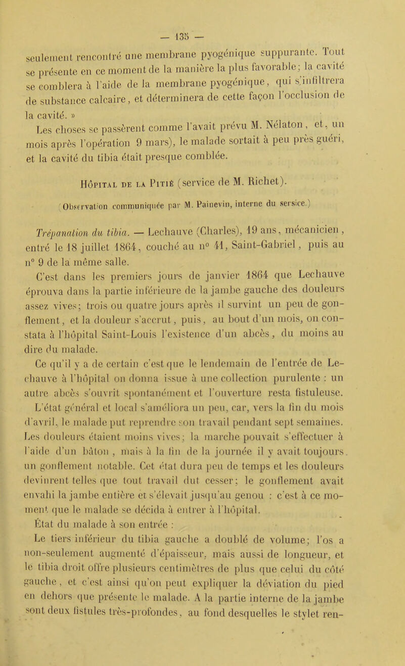 seulement rencontré une membrane pyogénique suppurante. Tout se présente en ce moment de la manière la plus favorable; la cavité se comblera à l’aide de la membrane pyogénique, qui s.infiltrera de substance calcaire, et déterminera de cette façon l’occlusion de la cavité. » Les choses se passèrent comme l’avait prévu M. Nélaton , et. un mois après l’opération 9 mars), le malade sortait à peu près guéri, et la cavité du tibia était presque comblée. Hôpital de la Pitié (service de M. Richet). Observation communiquée par M. Painevin, interne du sersice.) Trépanation du tibia. — Lechauve (Charles), 19 ans, mécanicien , entré le 18 juillet 1864, couché au n° 41, Saint-Gabriel, puis au n° 9 de la même salle. C’est dans les premiers jours de janvier 1864 que Lechauve éprouva dans la partie inférieure de la jambe gauche des douleurs assez vives; trois ou quatre jours après il survint un peu de gon- flement , et la douleur s’accrut, puis, au bout d un mois, on con- stata à l’hôpital Saint-Louis l’existence d’un abcès, du moins au dire du malade. Ce qu’il y a de certain c’est que le lendemain de l’entrée de Le- chauve à l’hôpital on donna issue à une collection purulente : un autre abcès s’ouvrit spontanément et l’ouverture resta fistuleuse. L’état général et local s’améliora un peu, car, vers la lin du mois d'avril, le malade put reprendre son travail pendant sept semaines. Les douleurs étaient moins vives; la marche pouvait s’effectuer à l aide d’un bâton , mais à la lin de la journée il y avait toujours un gonflement notable. Cet état dura peu de temps et les douleurs devinrent telles que tout travail dut cesser ; le gonflement avait envahi la jambe entière et s’élevait jusqu’au genou : c’est à ce mo- ment que le malade se décida à entrer à l'hôpital. Etat du malade à son entrée : Le tiers inférieur du tibia gauche a doublé de volume; l’os a non-seulement augmenté d’épaisseur, mais aussi de longueur, et le tibia droit offre plusieurs centimètres de plus que celui du côté gauche, et c’est ainsi qu’on peut expliquer la déviation du pied en dehors que présente le malade. A la partie interne de la jambe sont deux fistules très-profond es, au fond desquelles le stylet ren-