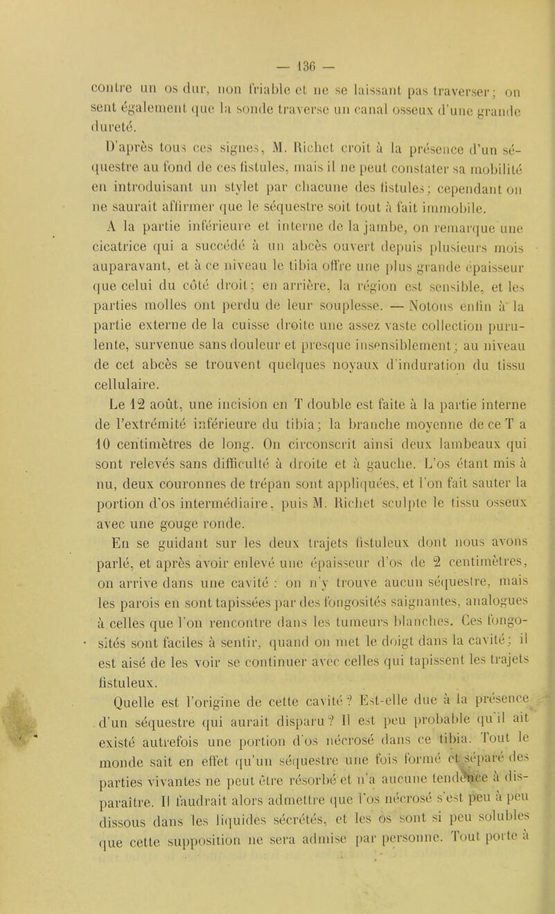 — 130 — contre un os dur, non friable et ne se laissant pas traverser ; on sent également que la sonde traverse un canal osseux d’une grande dureté. D’après tous ces signes, M. Richet croit à la présence d’un sé- questre au fond de ces fistules, mais il ne peut constater sa mobilité en introduisant un stylet par chacune des fistules ; cependant on ne saurait affirmer que le séquestre soit tout à fait immobile. A la partie inférieure et interne de la jambe, on remarque une cicatrice qui a succédé à un abcès ouvert depuis plusieurs mois auparavant, et à ce niveau le tibia offre une plus grande épaisseur que celui du coté droit; en arrière, la région est sensible, et les parties molles ont perdu de leur souplesse. — Notons enfin à la partie externe de la cuisse droite une assez vaste collection puru- lente, survenue sans douleur et presque insensiblement; au niveau de cet abcès se trouvent quelques noyaux d’induration du tissu cellulaire. Le 12 août, une incision en T double est faite à la partie interne de l’extrémité inférieure du tibia; la branche moyenne de ce T a 10 centimètres de long. On circonscrit ainsi deux lambeaux qui sont relevés sans difficulté à droite et à gauche. L'os étant mis à nu, deux couronnes de trépan sont appliquées, et l’on fait sauter la portion cl’os intermédiaire, puis M. Richet sculpte le (issu osseux avec une gouge ronde. En se guidant sur les deux trajets listuleux dont nous avons parlé, et après avoir enlevé une épaisseur d’os de 2 centimètres, on arrive dans une cavité : on n’y trouve aucun séquestre, mais les parois en sont tapissées par des fongosités saignantes, analogues à celles que l’on rencontre dans les tumeurs blanches. Ces fongo- sités sont faciles à sentir, quand on met le doigt dans la cavité; il est aisé de les voir se continuer avec celles qui tapissent les trajets listuleux. Quelle est l’origine de cette cavité”? Est-elle due à la présence d’un séquestre qui aurait disparu? il est peu probable qu il ait existé autrefois une portion dos nécrosé dans ce tibia, bout le monde sait en effet qu’un séquestre une fois forme et sépare des parties vivantes ne peut être résorbé et n a aucune tendance a dis- paraître. Il faudrait alors admettre que l’os nécrosé s’est peu a peu dissous dans les liquides sécrétés, et les os sont si peu solubles que cette supposition ne sera admise par personne. Tout porte a