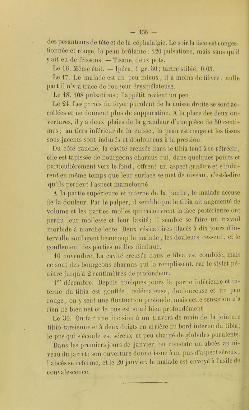 des pesanteurs de tète et de la céphalalgie. Le soir la face est conges- tionnée et rouge, la peau brûlante : 120 pulsations, mais sans qu’il y ait eu de frissons. — Tisane, deux pots. Le 16. Même état. — Ipéca, 1 gr. 50; tartre stibié, 0,05. Le 17. Le malade est un peu mieux, il a moins de lièvre , nulle part il n’y a trace de rougeur érysipélateuse. Le 18'. 108 pulsations; l’appétit revient un peu. Le 24. Les parois du foyer purulent de la cuisse droite se sont ac- collées et ne donnent plus de suppuration* A la place des deux ou- vertures, il y a deux plaies de la grandeur d’une pièce de 50 centi- mes ; au tiers inférieur de la cuisse , la peau est rouge et les tissus sous-jacents sont indurés et douloureux à la pression. Du coté gauche, la cavité creusée dans le tibia tend à se rétrécir; elle est tapissée de bourgeons charnus qui, dans quelques points et particulièrement vers le fond , offrent un aspect grisâtre et s’indu- rent en même temps que leur surface se met de niveau, c’est-à-dire qu’ils perdent l’aspect mamelonné. A la partie supérieure et interne de la jambe, le malade accuse de la douleur. Par le palper, il semble que le tibia ait augmenté de volume et les parties molles qui recouvrent la face postérieure ont perdu leur mollesse et leur laxité; il semble se faire un travail morbide à marche lente. Deux vésicatoires placés à dix jours d in- tervalle soulagent beaucoup le malade; les douleurs cessent, et le gonflement des parties molles diminue. 10 novembre. La cavité creusée dans le tibia est comblée, mais ce sont des bourgeons charnus qui la remplissent, car le stylet pé- nètre jusqu’à 2 centimètres de profondeur. 1er décembre. Depuis quelques jours la partie inférieure et in- terne du tibia est gonflée, œdémateuse, douloureuse et un peu rouge; on y sent une fluctuation profonde, mais cette sensation n a rien de bien net et le pus est situé bien profondément. Le 30. On fait une incision à un travers de main de la jointure tibio-tarsienne et à deux doigts en arrière du bord interne du tibia: le pus qui s’écoule est séreux et peu chargé de globules purulents. Dans les premiers jours de janvier, on constate un abcès au ni- veau du jarret; son ouverture donne issue à un pus d’aspect séreux ; l’abcès se referme, et le 20 janvier, le malade est envoyé à l’asile de convalescence.