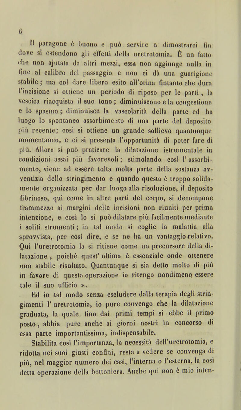 G Il paragone ò buotm e può servire a dimostrarci (io dove si estendono gli effetti della uretrotomia. È un fatto che non ajutata da altri mezzi, essa non aggiunge nulla in fine al ealibro del passaggio e non ci dò una guarigione stabile ; ma col dare libero esito all’orina fintanto che dura l’incisione si ottiene un periodo di riposo per le parti, la vescica riacquista il suo tono ; diminuiscono e la congestione e lo spasmo ; diminuisce la vascolarità della parte ed ha luogo lo spontaneo assorbimento di una parte del deposito più recente; cosi si ottiene un grande sollievo quantunque momentaneo, e ci si presenta l’opportunità di poter fare di più. Allora si può praticare la dilatazione istrumentale in condizioni assai più favorevoli; stimolando cosi l’assorbi- mento, viene ad essere tolta molta parte della sostanza av- ventizia dello stringimento e quando questa è troppo solida- mente organizzata per dar luogo alla risoluzione, il deposito fibrinoso, qui come in altre parti del corpo, si decompone frammezzo ai margini delle incisioni non riuniti per prima intenzione, e cosi lo si può dilatare più facilmente mediante i soliti strumenti ; in tal modo si coglie la malattia alla sprovvista, per cosi dire, e se ne ha un vantaggio relativo. Qui l’uretrotomia la si ritiene come un precursore della di- latazione , poiché quest’ ultima è essenziale onde ottenere uno stabile risultato. Quantunque si sia detto molto di più in favore di questa operazione io ritengo nondimeno essere tale il suo ufficio ». Ed in tal modo senza escludere dalla terapia degli strin- gimenti 1’ uretrotomia, io pure convengo che la dilatazione graduata, la quale fino dai primi tempi si ebbe il primo posto, abbia pure anche ai giorni nostri in concorso di essa parte importantissima, indispensabile. Stabilita cosi l’importanza, la necessità deH’uretroiomia, e ridotta nei suoi giusti confini, resta a vedere se convenga di più, nel maggior numero dei casi, l’interna o l’esterna, la cosi detta operazione della bottoniera. Anche qui non è mio inicn-