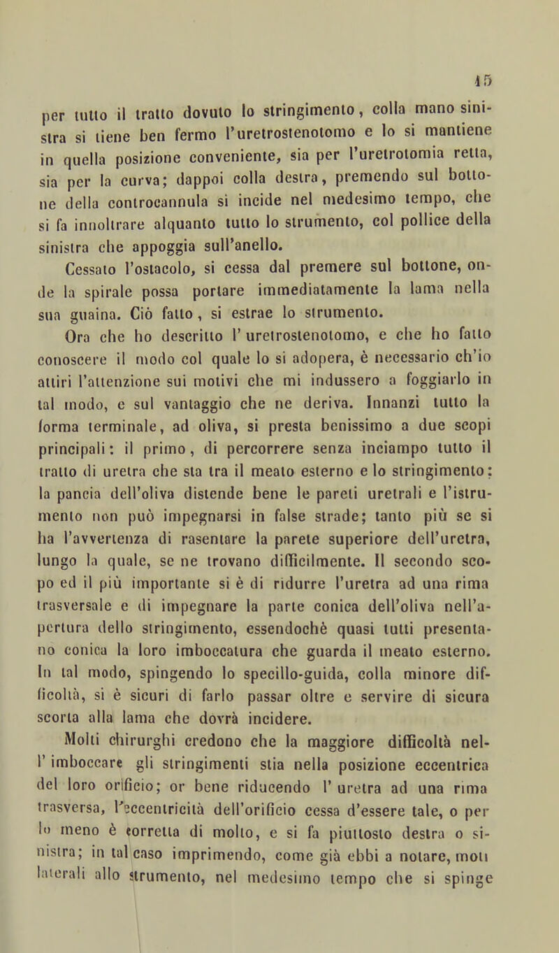 stra si tiene ben fermo rureirostenoiomo e lo si mantiene in quella posizione conveniente, sia per I ureirotomia retta, sia per la curva; dappoi colla destra, premendo sul botto- ne della controcannula si incide nel medesimo tempo, che si fa innolirare alquanto lutto lo strumento, col pollice della sinistra che appoggia sull’anello. Cessato l’ostacolo, si cessa dal premere sul bottone, on- de la spirale possa portare immediatamente la lama nella sua guaina. Ciò fallo, si estrae lo strumento. Ora che ho descritto 1’ uretrosienolomo, e che ho fallo conoscere il modo col quale lo si adopera, è necessario ch’io attiri raiienzione sui molivi che mi indussero a foggiarlo in tal modo, e sul vantaggio che ne deriva. Innanzi lutto la forma terminale, ad oliva, si presta benissimo a due scopi principali : il primo, di percorrere senza inciampo lutto il tratto (li uretra che sta tra il meato esterno e lo stringimento; la pancia dell’oliva distende bene le pareli uretrali e l’isiru- nienlo non può impegnarsi in false strade; tanto più se sì ha ravverienza di rasentare la parete superiore dell’uretra, lungo la quale, se ne trovano didìcilmenle. 11 secondo sco- po ed il più importante si è di ridurre l’uretra ad una rima trasversale e di impegnare la parte conica dell’oliva nell’a- pertura dello stringimento, essendoché quasi lutti presenta- no conica la loro imboccatura che guarda il meato esterno. In tal modo, spingendo lo specillo-guida, colla minore dif- ficoltà, si è sicuri di farlo passar oltre e servire di sicura scorta alla lama che dovrà incidere. Molli chirurghi credono che la maggiore diflìcollà nel- r imboccare gli stringimenti stia nella posizione eccentrica del loro orificio; or bene riducendo 1’ uretra ad una rima irasversa, Kecceniricilà dell’orificio cessa d’essere tale, o per II) meno è torretta di mollo, e si fa piuttosto destra o si- nistra; in tal caso imprimendo, come già ebbi a notare, moti laterali allo strumento, nel medesimo tempo che si spinge