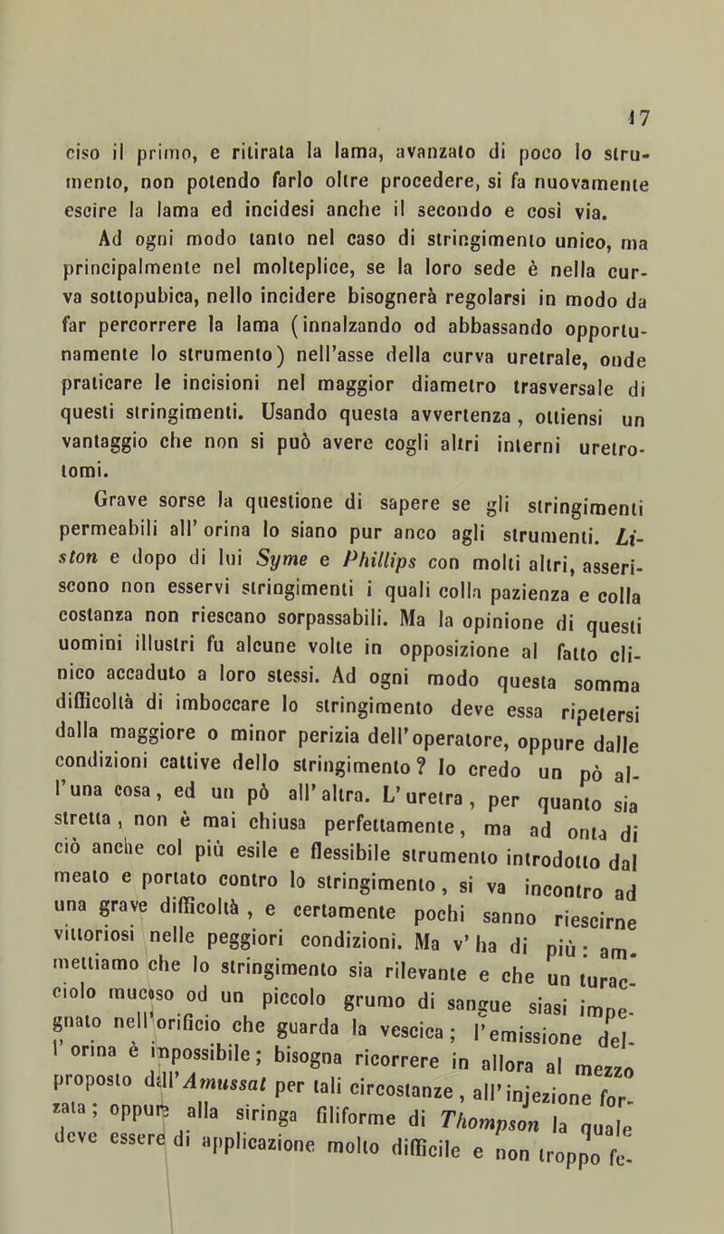 i7 ciso il primo, e ritirala la lama, avanzalo di poco lo siru- menlo, non potendo farlo oltre procedere, si fa nuovamenie escire la lama ed incidesi anche il secondo e cosi via. Ad ogni modo tanto nel caso di stringimento unico, ma principalmente nel molteplice, se la loro sede è nella cur- va sottopubìca, nello incidere bisognerà regolarsi in modo da far percorrere la lama (innalzando od abbassando opportu- namente lo strumento) nell’asse della curva uretrale, onde praticare le incisioni nel maggior diametro trasversale di questi stringimenti. Usando questa avvertenza , oltiensi un vantaggio che non si può avere cogli altri interni ureiro* tomi. Grave sorse la questione di sapere se gli stringimenti permeabili all’ orina lo siano pur anco agli strumenti. Li- ston e dopo di lui Syme e Phillips con molti altri, asseri- scono non esservi stringimenti i quali colla pazienza e colla costanza non riescano sorpassabili. Ma la opinione di questi uomini illustri fu alcune volte in opposizione al fatto cli- nico accaduto a loro stessi. Ad ogni modo questa somma difficoltà di imboccare lo stringimento deve essa ripetersi dalla maggiore o minor perizia dell’operatore, oppure dalle condizioni cattive dello stringimento ? Io credo un pò al- l’una cosa, ed un pò all’altra. L’uretra, per quanto sia stretta, non è mai chiusa perfettamente, ma ad onta di ciò anche col più esile e flessibile strumento introdotto dal meato e portato contro lo stringimento, si va ineontro ad una grave difficoltà , e certamente pochi sanno riescirne viitoriosj nelle peggiori condizioni. Ma v’ ha di più : am. mettiamo che lo stringimento sia rilevante e che un lurac* ciolo mucoso od un piccolo grumo di sangue siasi impe- gnato nellorificio che guarda la vescica; l’emissione del- onna e mpossibile ; bisogna ricorrere in allora al mezzo proposto dtU Smussa/ per tali circostanze , all’injezione for- cata ; oppure alla siringa filiforme di ThompsL la quale deve essere di apphcazione mollo difficile e non troppo fc