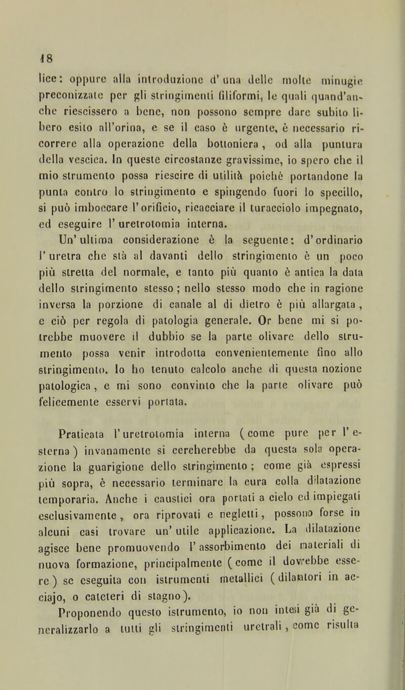 J8 lice: oppure alla introduzione d’una delle molle minugie preconizzate per gli siringiinenli filiformi, le (piali (juand’au- che riescissero a hene, non possono sempre dare subilo li- bero esito all’orina, e se il caso è urgente, è necessario ri- correre alla operazione della boiioniera, od alla puntura della vescica. In queste circostanze gravissime, io spero che il mio strumento possa riescire di uiiliià poicliò portandone la punta contro lo stringimento e spingendo fuori lo specillo, si può imboccare Torificio, ricacciare il turacciolo impegnalo, cd eseguire 1’ ureirolomia interna. Un’ultima considerazione è la seguente: d’ordinario r uretra che sta al davanti dello stringimento è un (>oco più stretta del normale, e tanto più quanto è antica la data dello stringimento stesso; nello stesso modo che in ragione inversa la porzione di canale al di dietro è più allargala , e ciò per regola di patologia generale. Or bene mi si po- trebbe muovere il dubbio se la parte olivare dello stru- mento possa venir introdotta convenientemente fino allo stringimento, lo ho tenuto calcolo anche di questa nozione patologica , e mi sono convinto che la parte olivare può felicemente esservi porlata. Praticata l’ureirolomia interna (come pure per re- sterna ) invanamenlc si cercherebbe da questa sola opera- zione la guarigione dello stringimento ; come già espressi più sopra, è necessario terminare la cura colla dilatazione lemporaria. Anche i caustici ora portati a cielo cd impiegali esclusivamente, ora riprovali e negletti, possono forse in alcuni casi trovare un’ utile applicazione. La dilatazione agisce bene promuovendo l’assorbimento dei naieriali di nuova formazione, principalmente ( come il dovrebbe esse- re ) se eseguila con islrumenli metallici ( dilatatori in ac- ciajo, 0 cateteri di stagno). Proponendo questo isirurnenlo, io non inieù già di ge- neralizzarlo a tulli gli stringimenti uretrali , come risulta