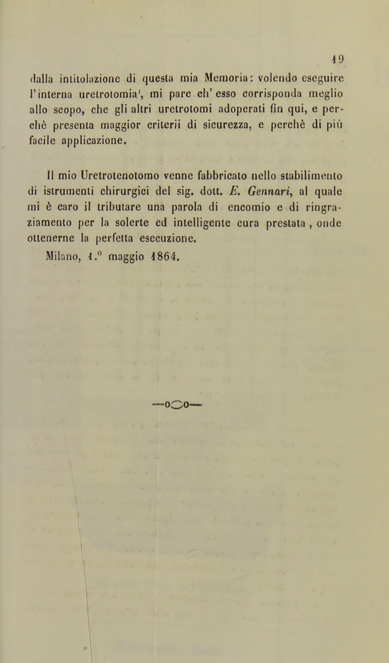 dalla iniiioliuionc di questa mia Memoria: volendo eseguire rinlerna uretrotomia', mi pare eh’esso corrisponda meglio allo scopo, che gli altri uretrotomi adoperati fin qui, e per- chè presenta maggior criterii di sicurezza, e perchè di più facile applicazione. Il mio Uretrotenolomo venne fabbricato nello stabilimento di istrumenti chirurgici del sig. dott. E. Gennari^ al quale mi è caro il tributare una parola di encomio e di ringra- ziamento per la solerte ed intelligente cura prestata , onde ottenerne la perfetta esecuzione. Milano, maggio 4864. —ooo—