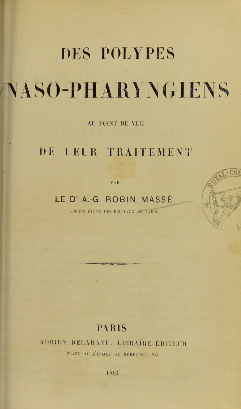 DES POLYPES UK LEUR TRAITEMENT PAH LE D' A.-G. ROBIN MASSE /.XCIKN élÈVt DIS IIÛPJTAI \ DT l’UUS. PARIS A D H1K N L) EI. A11A V E. MB K AIK E -EDI ï E LK PLACE DE L’ECOLE DE MÉDECINE. 23
