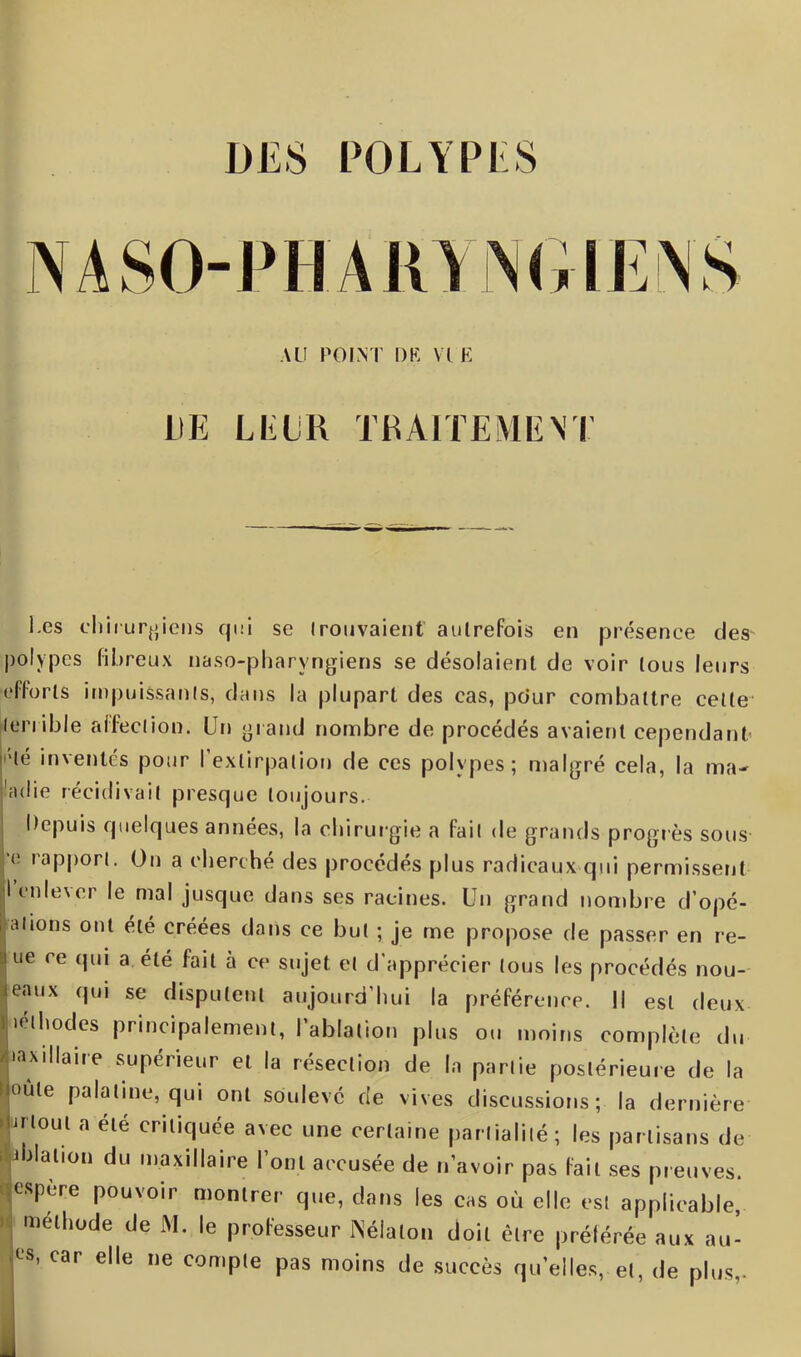 AU POINT DE VIE LIE LEUR TRAITEMENT Les chirurgiens qui se trouvaient' autrefois en présence des polypes fibreux naso-pharvngiens se désolaient de voir tous leurs efforts impuissants, dans la plupart des cas, pciur combattre cette terrible affection. Un grand nombre de procédés avaient cependant 'Sé inventés pour l’extirpation de ces polypes; malgré cela, la ma- ’adie récidivait presque toujours. Depuis quelques années, la chirurgie a fait de grands progrès sous rapport. On a cherché des procédés plus radicaux qui permissent |lenle\er le mal jusque dans ses racines. Un grand nombre d’opé- , alions ont été créées dans ce but ; je me propose de passer en re- ue ce qui a été fait à ce sujet et d'apprécier tous les procédés nou- enux qui se disputent aujourd’hui la préférence. Il est deux léthodes principalement, l’ablation plus ou moins complète du maxillaire supérieur et la résection de la partie postérieure de la loûte palatine, qui ont soulevé de vives discussions; la dernière ftout a élé critiquée avec une certaine partialité; les partisans de i délation du maxillaire l’ont accusée de n’avoir pas fait ses preuves, espere pouvoir montrer que, dans les cas où elle est applicable, méthode de M. le professeur Nélalon doit être préférée aux au' C8, car elle ne compte pas moins de succès quelles, et, de plus,.