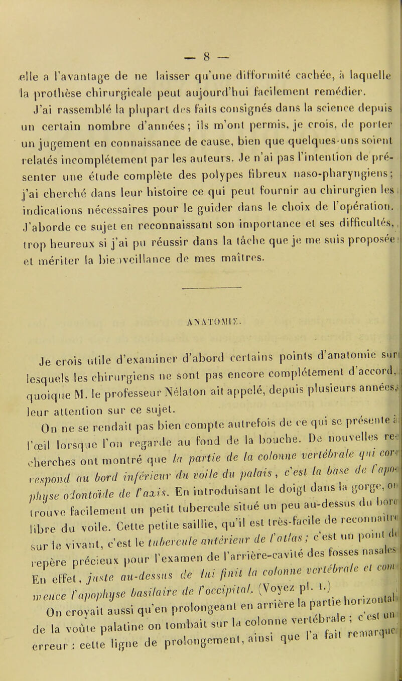 elle a l'avantage de ne laisser qu’une difformité cachée, à laquelle la prothèse chirurgicale peut aujourd’hui facilement remédier. J’ai rassemblé la plupart des faits consignés dans la science depuis un certain nombre d’années; ils m’ont permis, je crois, de porter un jugement en connaissance de cause, bien que quelques-uns soient relatés incomplètement par les auteurs. Je n ai pas I intention de pré- senter une étude complète des polypes fibreux naso-pharyngiens; j’ai cherché dans leur histoire ce qui peut fournir au chirurgien les indications nécessaires pour le guider dans le choix de 1 opération. J’aborde ce sujet en reconnaissant son importance et ses difficultés, trop heureux si j’ai pu réussir dans la tâche que je me suis proposée et mériter la bienveillance de mes maîtres. A NATO Mtr.. Je crois utile d’examiner d’abord certains points d’anatomie sur lesquels les chirurgiens ne sont pas encore complètement «l'accord, quoique M. le professeur Nélalon ail appelé, depuis plusieurs années, leur attention sur ce sujet. On ne se rendait pas bien compte autrefois de ce qui se présente a l’œil lorsque l'on regarde au fond de la bouche. De nouvelles re< cherches ont montré que la partie de la colonne vertébrale </' cor-' respànd au bord inférieur du voile du palais, cesl la base de I «pot phase odontoïde de taxis. En introduisant le doigt dans la gorge, 01 trouve facilement un pelb tubercule situé un peu au-dessus du bot. libre du voile. Celte petite saillie, qu'il est très-facile de recoiniai t« sur le vivant, c'est le tubercule antérieur de l'atlas ; c’est un point cl. précieux pour ,'examen de l'arrière-cavité des fosses nasale En effet, juste au-dessus de lui finit la colonne vertébrale e, cou, wence f apophyse basilaire de toccipital. (Voyez pl. I.) On cro it Isi qu'en prolongeant en arrière la ^ de la voûte palatine on tombait sur la colonne erreur : cette ligne de prolongement, ainsi que I a fa
