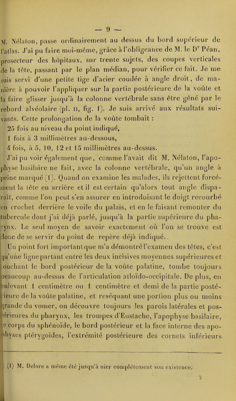 >i. jNélalon, passe ordinairement au dessus du bord supérieur de l’atlas. J’ai pu faire moi-même, grâce à l’obligeance de M. le D' Péan, prosecteur des hôpitaux, sur trente sujets, des coupes verticales de la tête, passant par le plan médian, pour vérifier ce fait. Je me suis servi d’une petite tige d’acier coudée à angle droit, de ma- nière à pouvoir l’appliquer sur la partie postérieure de la voûte et la faire glisser jusqu’à la colonne vertébrale sans être gêné par le rebord alvéolaire (pi. il, fig. 1). Je suis arrivé aux résultats sui- vants. Cette prolongation de la voûte tombait : 25 fois au niveau du point indiqué, 1 fois à 3 millimètres au-dessous, 4 fois, à 5, 10, 12 et 15 millimètres au-dessus. J’ai pu voir également que, comme l’avait dit M. Nélalon, l’apo- physe basilaire ne fait, avec la colonne vertébrale, qu’un angle à peine marqué (1). Quand on examine les malades, ils rejettent forcé- ment la tète en arrière et il est certain qu’alors tout angle dispa- raît, comme l’on peut s’en assurer en introduisant le doigt recourbé en crochet derrière le voile du palais, et en le faisant remonter du tubercule dont j’ai déjà parlé, jusqu’à la partie supérieure du pha- ynx. Le seul moyen de savoir exactement où l’on se trouve est loue de se servir du point de repère déjà indiqué.. Un point fort important que m’a démontré l’examen des têtes, c’est ju’une ligne partant entre les deux incisives moyennes supérieures et louchant le bord postérieur de la voûte palatine, tombe toujours Deaucoup au-dessus de l’articulation alloïdo-occipilale. De plus, en enlevant 1 centimètre ou 1 centimètre et demi de la partie posté- rieure de la voûte palatine, et réséquant une portion plus ou moins jrande du vomer, on découvre toujours les parois latérales et pos- érieures du pharynx, les trompes d’Euslache, l’apophyse basilaire, ;e corps du sphénoïde, le bord postérieur et la face interne des apo- physes plérygoïdes, l’extrémité postérieure des cornets inférieurs ! (1) M. Delore a même été jusqu’à nier complètement sou existence, O