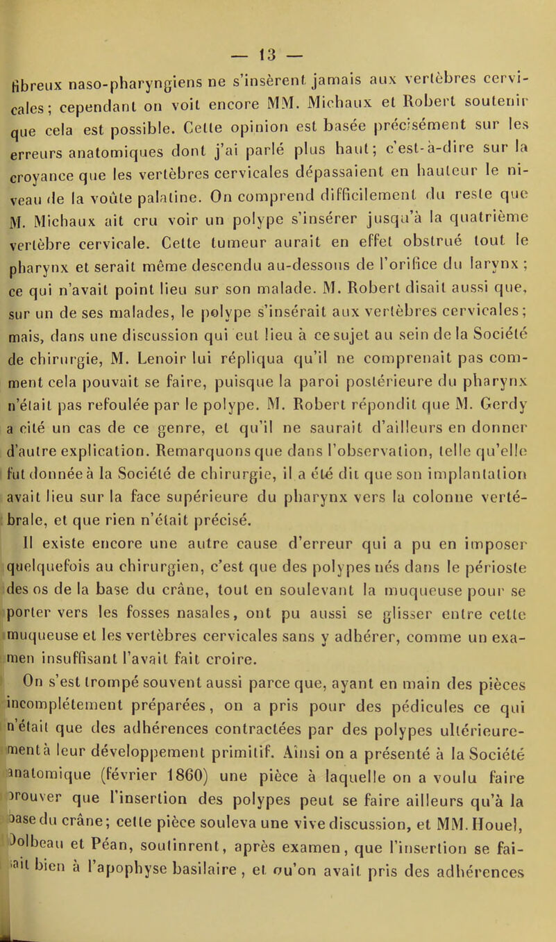 fibreux naso-pharyngiens ne s’insèrent jamais aux vertèbres cervi- cales; cependant on voit encore MM. Michaux et Robert soutenir que cela est possible. Celte opinion est basée précisément sur les erreurs anatomiques dont j’ai parlé plus haut; cesl-à-dire sur K» croyance que les vertèbres cervicales dépassaient en hauteur le ni- veau de la voûte palatine. On comprend difficilement du reste que M. Michaux ait cru voir un polype s’insérer jusqu’à la quatrième vertèbre cervicale. Celte tumeur aurait en effet obstrué tout le pharynx et serait même descendu au-dessous de l’orifice du larynx ; ce qui n’avait point lieu sur son malade. M. Robert disait aussi que, sur un de ses malades, le polype s’insérait aux vertèbres cervicales; mais, dans une discussion qui eut lieu à ce sujet au sein de la Société cle chirurgie, M. Lenoir lui répliqua qu’il ne comprenait pas com- ment cela pouvait se faire, puisque la paroi postérieure du pharynx n’était pas refoulée par le polype. M. Robert répondit que M. Gerdy a cité un cas de ce genre, et qu’il ne saurait d’ailleurs en donner d’autre explication. Remarquons que dans l’observation, telle qu’elle futdonnéeà la Société de chirurgie, il a été dit que son implantation avait lieu sur la face supérieure du pharynx vers la colonne verté- brale, et que rien n’était précisé. Il existe encore une autre cause d’erreur qui a pu en imposer quelquefois au chirurgien, c’est que des polypes nés dans le périoste des os de la base du crâne, tout en soulevant la muqueuse pour se porter vers les fosses nasales, ont pu aussi se glisser entre cette muqueuse et les vertèbres cervicales sans y adhérer, comme un exa- men insuffisant l’avait fait croire. On s’est trompé souvent aussi parce que, ayant en main des pièces incomplètement préparées, on a pris pour des pédicules ce qui n’était que des adhérences contractées par des polypes ullérieure- mentà leur développement primitif. Ainsi on a présenté à la Société înalomique (février 1860) une pièce à laquelle on a voulu faire trouver que 1 insertion des polypes peut se faire ailleurs qu’à la 3asedu crâne; celte pièce souleva une vive discussion, et MM. Iïouel, )olbeau et Péan, soutinrent, après examen, que l’insertion se fai- ,ail bien a 1 apophyse basilaire , et ou’on avait pris des adhérences