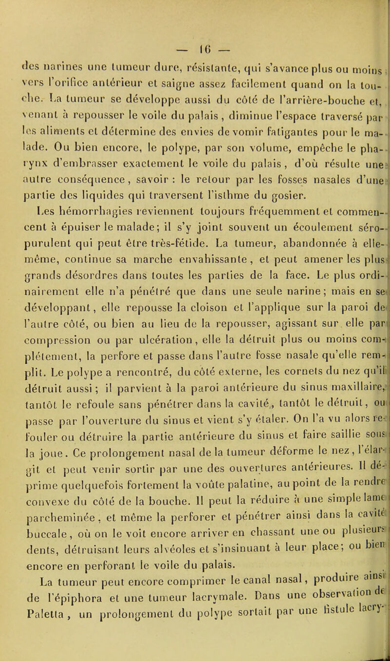 (les narines une tumeur dure, résistante, qui s’avance plus ou moins vers l’orifice antérieur et saigne assez facilement quand on la tou- che. La tumeur se développe aussi du côté de l’arrière-bouche et, venant à repousser le voile du palais , diminue l’espace traversé par les aliments cl détermine des envies de vomir fatigantes pour le ma- lade. Ou b ien encore, le polype, par son volume, empêche le pha- rynx d’embrasser exactement le voile du palais , d’où résulte une autre conséquence, savoir: le retour par les fosses nasales d’une partie des liquides qui traversent l’isthme du gosier. Les hémorrhagies reviennent toujours fréquemment et commen- cent à épuiser le malade; il s’y joint souvent un écoulement séro- purulent qui peut être très-fétide. La tumeur, abandonnée à elle- i même, continue sa marche envahissante, et peut amener les plus] grands désordres dans toutes les parties de la face. Le plus ordi- nairement elle n’a pénétré que dans une seule narine; mais en se développant, elle repousse la cloison et l’applique sur la paroi de l’autre côté, ou bien au lieu de la repousser, agissant sur elle par i compression ou par ulcération, elle la détruit plus ou moins com- plètement, la perfore et passe dans l’autre fosse nasale qu’elle rem- i plit. Le polype a rencontré, du côté externe, les cornets du nez qu’il détruit aussi ; il parvient à la paroi antérieure du sinus maxillaire, tantôt le refoule sans pénétrer dans la cavité, tantôt le détruit, ou passe par l’ouverture du sinus et vient s’y étaler. On l’a vu alors re- fouler ou détruire la partie antérieure du sinus et faire saillie sous la joue. Ce prolongement nasal de la tumeur déforme le nez, 1 élar- git et peut venir sortir par une des ouvertures antérieures. Il dé- prime quelquefois fortement la voûte palatine, au point de la rendre convexe du côté de la bouche. 11 peut la réduire a une simple lame parcheminée, et même la perforer et pénétrer ainsi dans la cavit ! buccale, où on le voit encore arriver en chassant une ou plusieurs ; dents, détruisant leurs alvéoles et s’insinuant à leur place; ou bien encore en perforant le voile du palais. La tumeur peut encore comprimer le canal nasal, produire ainsi de l’épiphora et une tumeur lacrymale. Dans une obsenation j Palella , un prolongement du polype sortait par une fistule lacr) J