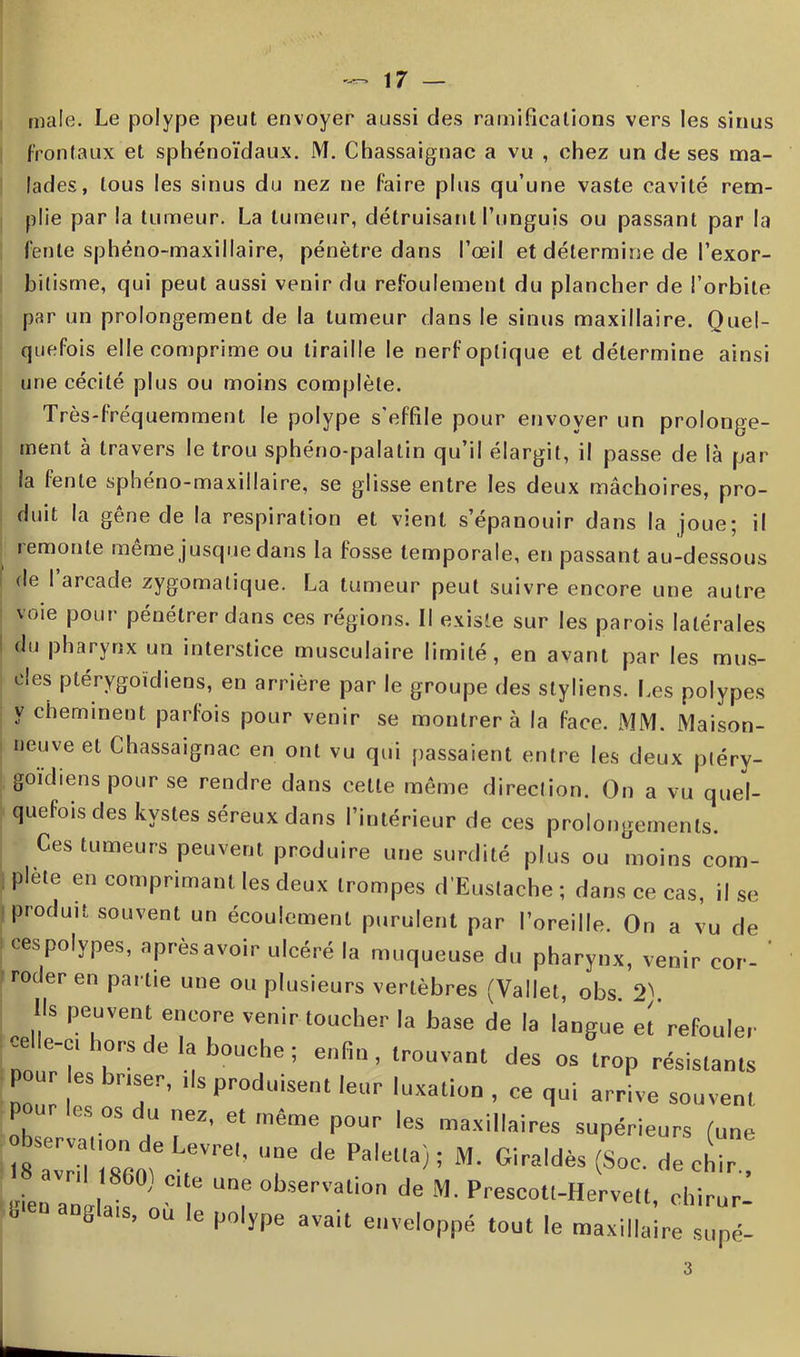 mai le. Le polype peut envoyer aussi des ramifications vers les sinus frontaux et sphénoïdaux. M. Chassaignac a vu , chez un de ses ma- lades, tous les sinus du nez ne faire plus qu’une vaste cavité rem- plie par la tumeur. La tumeur, détruisant l’unguis ou passant par la fente sphéno-maxillaire, pénètre dans l’œil et détermine de l’exor- bilisme, qui peut aussi venir du refoulement du plancher de l’orbite par un prolongement de la tumeur dans le sinus maxillaire. Quel- quefois elle comprime ou tiraille le nerf optique et détermine ainsi une cécité plus ou moins complète. Très-fréquemment le polype s’effile pour envoyer un prolonge- ment à travers le trou sphéno-palatin qu’il élargit, il passe de là par la fente sphéno-maxillaire, se glisse entre les deux mâchoires, pro- duit la gêne de la respiration et vient s’épanouir dans la joue; il remonte même jusque dans la fosse temporale, en passant au-dessous de I arcade zygomatique. La tumeur peut suivre encore une autre voie pour pénétrer dans ces régions. Il existe sur les parois latérales du pharynx un interstice musculaire limité, en avant par les mus- cles ptérygoïdiens, en arrière par le groupe des styliens. Les polypes y cheminent parfois pour venir se montrera la face. MM. Maison- neuve et Chassaignac en ont vu qui passaient entre les deux ptéry- goidiens pour se rendre dans cette même direction. On a vu quel- quefois des kystes séreux dans l’intérieur de ces prolongements. Ces tumeurs peuvent produire une surdité plus ou moins com- plète en comprimant les deux trompes d’Eustache ; dans ce cas, il se produit souvent un écoulement purulent par l’oreille. On a vu de ces polypes, après avoir ulcéré la muqueuse du pharynx, venir cor- ' roder en par tie une ou plusieurs vertèbres (Vallet, obs 2^ Us peuvent encore venir toucher la base de la langue et refouler nouTî' T'* u b°UChe ; enfi • lrouvant des °* trop résistants pour es briser, ,1s produisent leur luxation , ce qui arrive souvent P es os du nez, et meme pour les maxillaires supérieurs (une observation de Levrel, une de Palelta) ; M. Giraldès (Soc. de cliir SienTuglais «T “7 °bserVali°n de M' Prescott-Hervett, ehirur- b , u e polype avait enveloppé tout le maxillaire supé-