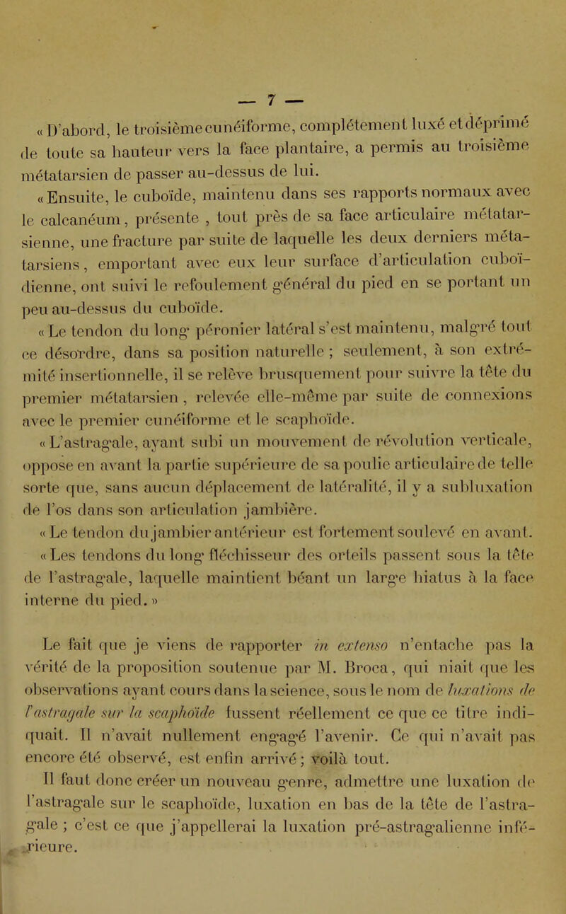 « D’aborci, le troisième cunéiforme, complètement luxé etdéprimé de toute sa hauteur vers la face plantaire, a permis au troisième métatarsien de passer au-dessus de lui. «Ensuite, le cuboïde, maintenu dans ses rapports normaux avec le calcanéum, présente , tout près de sa face articulaire métatar- sienne, une fracture par suite de laquelle les deux derniers méta- tarsiens , emportant avec eux leur surface d’articulation cuboï- dienne, ont suivi le refoulement général du pied en se portant un peu au-dessus du cuboïde. «Le tendon du long’ péronier latéral s’est maintenu, maigre tout ce désordre, dans sa position naturelle ; seulement, à son extré- mité insertionnelle, il se relève brusquement pour suivre la tête du premier métatarsien , relevée elle-même par suite de connexions avec le premier cunéiforme et le scaphoïde. « L’astragale, ayant subi un mouvement de révolution verticale, oppose en avant la partie supérieure de sa poulie articulaire de telle sorte que, sans aucun déplacement de latéralité, il y a subluxation de l’os dans son articulation jambière. « Le tendon du jambier antérieur est fortement soulevé en avant. «Les tendons du long’ fléchisseur des orteils passent sous la tête de l’astragale, laquelle maintient béant un larg’e hiatus à la face interne du pied. » Le fait que je viens de rapporter m extenso n’entache pas la vérité de la proposition soutenue par M. Broca, qui niait que les observations avant cours dans la science, sous le nom de luxations de ï astragale sur la scaphoïde lussent réellement ce que ce litre indi- quait. Il n’avait nullement engagé l’avenir. Ce qui n’avait pas encore été observé, est enfin arrivé; voilà tout. Il faut donc créer un nouveau g’enre, admettre une luxation de l’astragale sur le scaphoïde, luxation en bas de la tête de l’astra- gale ; c’est ce que j’appellerai la luxation pré-astragalienne infé- rieure.