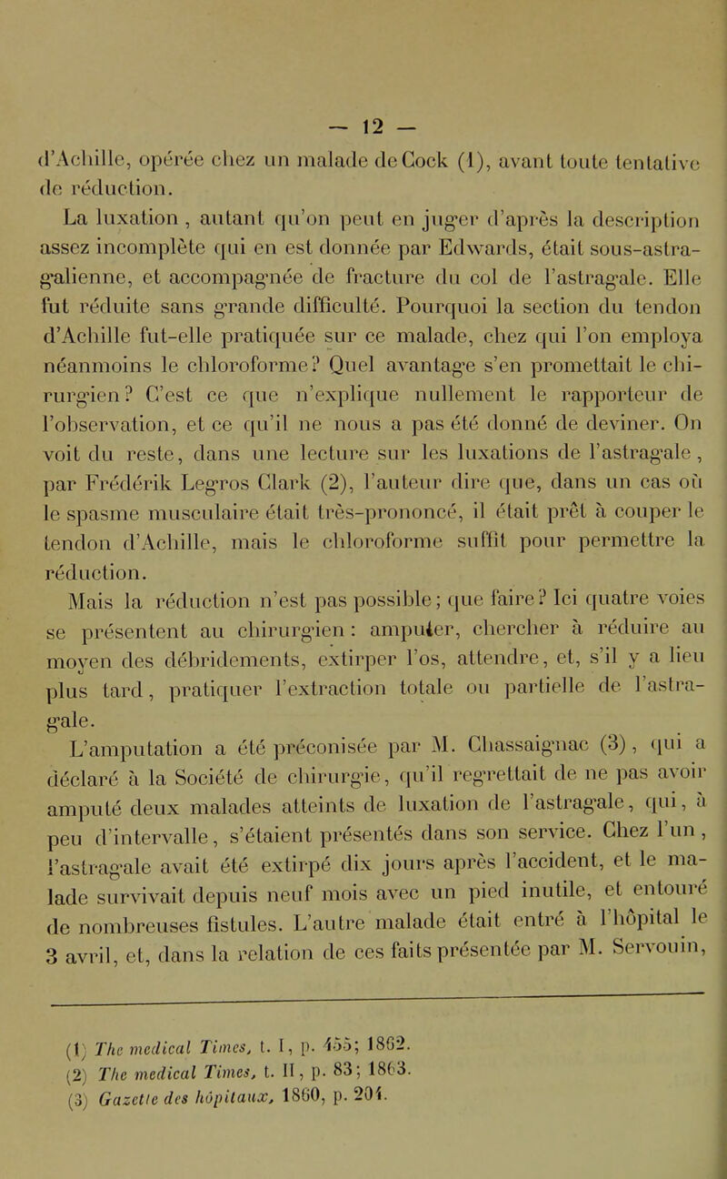 d’Achille, opérée chez un malade deCock (1), avant toute tentative de réduction. La luxation , autant qu’on peut en juger d’après la description assez incomplète qui en est donnée par Edwards, était sous-astra- galienne, et accompagnée de fracture (lu col de l’astragale. Elle fut réduite sans grande difficulté. Pourquoi la section du tendon d’Achille fut-elle pratiquée sur ce malade, chez qui l’on employa néanmoins le chloroforme? Quel avantage s’en promettait le chi- rurgien ? C’est ce que n’explique nullement le rapporteur de l’observation, et ce qu’il ne nous a pas été donné de deviner. On voit du reste, dans une lecture sur les luxations de l’astragale, par Frédérik Legros Clark (2), l’auteur dire que, dans un cas où le spasme musculaire était très-prononcé, il était prêt à couper le tendon d’Achille, mais le chloroforme suffit pour permettre la réduction. Mais la réduction n’est, pas possible; que faire? Ici quatre voies se présentent au chirurgien : amputer, chercher à réduire au moyen des débridements, extirper l’os, attendre, et, s’il y a lieu plus tard, pratiquer l’extraction totale ou partielle de l’astra- gale. L’amputation a été préconisée par M. Chassaigaiac (3), qui a déclaré à la Société de chirurgie, qu’il regrettait de ne pas avoir amputé deux malades atteints de luxation de lastrag’ale, qui, à peu d intervalle, s’étaient présentes dans son service. Chez 1 un , l’astrag*ale avait été extirpé dix jours après 1 accident, et le ma- lade survivait depuis neuf mois avec un pied inutile, et entouit de nombreuses fistules. L’autre malade était entré à l’hôpital le 3 avril, et, dans la relation de ces faits présentée par M. Servouin, (1) The medical Times, t. I, p. 455; 1862. (2) The medical Times, t. II, p. 83; 1863. (3) Gazette des hôpitaux, 1800, p. 201.