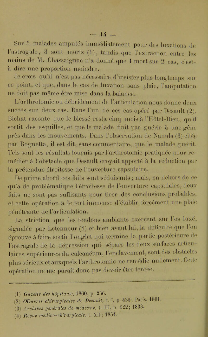 Sur 5 malades amputés immédiatement pour des luxations de 1 astragale, 3 sont morts (1), tandis que l’extraction entre les mains de M. Chassaigmac n’a donné que 1 mort sur 2 cas, c’est- à-dire une proportion moindre. Je crois qu’il n’est pas nécessaire d’insister plus longtemps sur ce point, et que, dans le cas de luxation sans plaie, l’amputation ne doit pas même être mise dans la balance. L’arthrotomie ou débridement de l’articulation nous donne deux succès sur deux cas. Dans l’un de ces cas opéré par Desault (2), Bicliat raconte que le blessé resta cinq mois à l’Hôtel-Dieu, qu’il sortit des esquilles, et que le malade finit par guérir à une gêne près dans les mouvements. Dans l’observation de Nanula (3) citée par Rognetta, il est dit, sans commentaire, que le malade guérit. Tels sont les résultats fournis par l’arthrotomie pratiquée pour re- médier à l'obstacle que Desault croyait apporté à la réduction par la prétendue étroitesse de l’ouverture capsulaire. De prime abord ces faits sont séduisants ; mais, en dehors de ce qu’a de problématique l’étroitesse de l’ouverture capsulaire, deux faits ne sont pas suffisants pour tirer des conclusions probables, et cette opération a le tort immense d’établir forcément une plaie pénétrante de l’articulation. La striction que les tendons ambiants exercent sur 1 os luxé, signalée par Letenneur (4) et bien avant lui, la difficulté que 1 on éprouve à faire sortir l’onglet qui termine la partie postérieure de l’astraga|^ de la dépression qui sépare les deux surfaces articu- laires supérieures du calcanéum, l’enclavement, sont des obstacles plus sérieux et auxquels l’arthrotomie ne remedie nullement. Cett< opération ne me paraît donc pas devoir être tentée. (1) Gazette des hôpitaux, 1860, p. 236. (2) OEuvres chirurgicales de Desault, t. I, p. 435; Pai\s, 1801. (3) Archives générales de médee ne, t. 111, p. 522; 1833. (4) Revue médico-chirurgicale, t. XII; 1854.