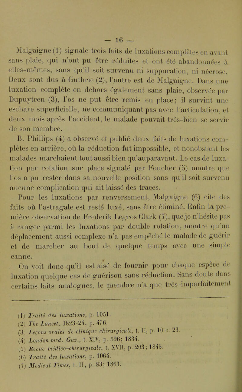Malgaigne (1) signale trois faits de luxations complètes en avant sans plaie, qui n’ont pu être réduites et ont été abandonnées à elles-mêmes, sans qu’il soit survenu ni suppuration, ni nécrose. Deux sont dus à Gutlirie (2), l’autre est de Malgaigme. Dans une luxation complète en dehors également sans plaie, observée par Dupuytren (3), l’os ne put être remis en place; il survint une eschare superficielle, ne communiquant pas avec l’articulation, et deux mois après l’accident, le malade pouvait très-bien se servir de son membre. B. Phillips (4) a observé et publié deux faits de luxations com- plètes en arrière, où la réduction fut impossible, et nonobstant les malades marchaient tout aussi bien qu’auparavant. Le cas de luxa- tion par rotation sur place sigmalé par Foucher (5) montre que l’os a pu rester dans sa nouvelle position sans qu’il soit survenu aucune complication qui ait laissé des traces. Pour les luxations par renversement, Malgaigne (6) cite des faits où l’astragale est resté luxé, sans être éliminé. Enfin la pre- mière observation de Frederik Leg’ros Clark (7), que je n’hésite pas à rang’er parmi les luxations par double rotation, montre qu’un déplacement aussi complexe n’a pas empêché le malade de guérir et de marcher au bout de quelque temps avec une simple canne. y On voit donc qu’il est aisé de fournir pour chaque espèce de luxation quelque cas de guérison sans réduction. Sans doute dans certains faits analogues, le membre n’a que très-imparfaitement (I) Truité des luxations, p. 1051. (2; The Lancet, 1823-21, p. 476. (3 Leçons orales de clinique chirurgicale, t. II, p. 10 ri 23. (\\ London med. Gaz., t. XIV, p. 596; 1831. ^0; Reçue médico-chirurgicale, t. XVII, p. 203; 18-15. (0) Traité des luxations, p. 1064. (J) Medical Times, t. II, p. 83; 1863.