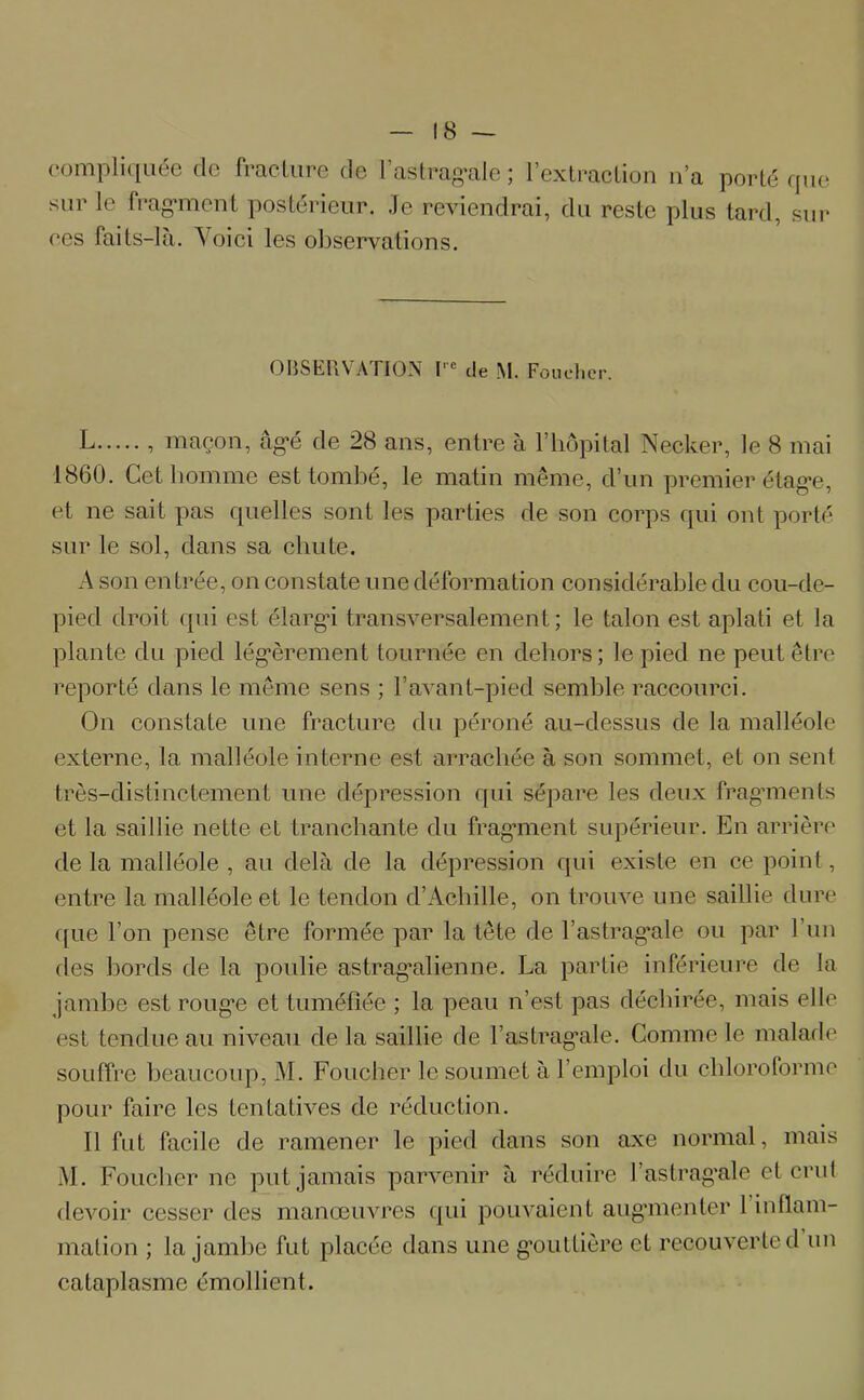 compliquée de fracture de l’astragale ; l’extraction n’a porté que sur le fragment postérieur. Je reviendrai, du reste plus tard, sur ees faits-là. Voici les observations. OBSERVATION I'e de M. Foucher. L , maçon, âgé de 28 ans, entre à l’hôpital Necker, le 8 mai 1860. Cet homme est tombé, le matin même, d’un premier étage, et ne sait pas quelles sont les parties de son corps qui ont porté sur le sol, dans sa chute. A son entrée, on constate une déformation considérable du cou-de- pied droit qui est élargâ transversalement; le talon est aplati et la plante du pied légèrement tournée en dehors; le pied ne peut être reporté dans le même sens ; F avant-pied semble raccourci. On constate une fracture du péroné au-dessus de la malléole externe, la malléole interne est arrachée à son sommet, et on sent très-distinctement une dépression qui sépare les deux fragments et la saillie nette et tranchante du fragment supérieur. En arrière de la malléole , au delà de la dépression qui existe en ce point, entre la malléole et le tendon d’Achille, on trouve une saillie dure que l’on pense être formée par la tête de l’astragale ou par F un des bords de la poulie astragalienne. La partie inférieure de la jambe est rouge et tuméfiée ; la peau n’est pas déchirée, mais elle est tendue au niveau de la saillie de F astragale. Comme le malade souffre beaucoup, M. Foucher le soumet à l’emploi du chloroforme pour faire les tentatives de réduction. Il fut facile de ramener le pied dans son axe normal, mais M. Foucher ne put jamais parvenir à réduire l’astragale et crut devoir cesser des manœuvres qui pouvaient augmenter 1 inflam- mation ; la jambe fut placée dans une gouttière et recouverte d un cataplasme émollient.