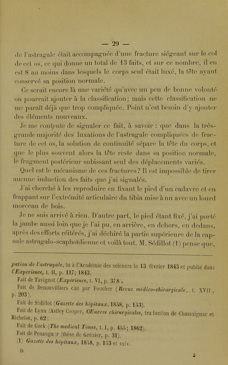 K. — 29 — (le l’astragale était accompagnée d’une fracture siégeant sur le col de cet os, ce qui donne un total de 13 faits, et sur ce nombre, il en est 8 au moins dans lesquels le corps seul était luxé, la tête ayant conservé sa position normale. Ce serait encore là une variété qu’avec un peu de bonne volonté on pourrait ajouter à la classification; mais cette classification ne me paraît déjà (pie trop compliquée. Point n’est besoin d'y.ajouter des éléments nouveaux. Je me contente de signaler ce fait, à savoir : que dans la très- grande majorité des luxations de l’astragale compliquées de frac- ture de cet os, la solution de continuité sépare la tête du corps, cl • pie le plus souvent alors la tête reste dans sa position normale, le fragment postérieur subissant seul des déplacements variés. Quel est le mécanisme de ces fractures? Il est impossible de tirer aucune induction des faits que j’ai signalés. .1 ai cherché à les reproduire en fixant le pied d’un cadavre et en frappant sur l’extrémité articulaire du tibia mise à nu avec un lourd morceau de bois. Je ne suis arrivé à rien. D’autre part, le pied étant fixé, j’ai porté la jambe aussi loin que je l’ai pu. en arrière, en dehors, en dedans, après des efforts réitérés, j’ai déchiré la partie supérieure de la cap- sule astragalo-scaphoidienne et voilà tout. M. Sédillot (1) pense que, pation de Vastragale, lu à l’Académie des sciences le 13 février 1843 et publié dans lExpérience, t. II, p. 117; 1843. Fait de Tavignot (Expérience, t. VI, p. 37 8 . Fait de Denonvilliers cite par toucher (Revue médico-chirnrqicale t XVII p. 203). ’ Fait de Sédillot (Gazette des hôpitaux, 1858, p. 153). l ait de Lyim fAstley Cooper, OEuvres chirurgicales, tra ludion de Chassaignac et Richelot, p. 62). ‘ Fait de Cock (The medical Times, t. I, p. 455; 1862). Fait de Penanguer (thèse de Grenier, p. 31). (1) Gazette des hôpitaux, 1858, p. 153 et suiv.
